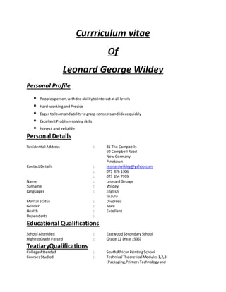 Currriculum vitae
Of
Leonard George Wildey
Personal Profile
• Peoplesperson,withthe abilitytointeractatall levels
• Hard-workingandPrecise
• Eager to learnandabilitytograsp conceptsand ideasquickly
• ExcellentProblem-solvingskills
• honest and reliable
Personal Details
Residential Address : 81 The Campbells
50 Campbell Road
New Germany
Pinetown
Contact Details : leonardwildey@yahoo.com
: 073 876 1306
: 073 354 7999
Name : LeonardGeorge
Surname : Wildey
Languages : English
isiZulu
Marital Status : Divorced
Gender : Male
Health : Excellent
Dependants :
Educational Qualifications
School Attended : EastwoodSecondarySchool
HighestGrade Passed : Grade 12 (Year1995)
TeatiaryQualifications
College Attended : SouthAfricanPrintingSchool
CoursesStudied : Technical Theoretical Modules1,2,3
(Packaging,PrintersTechnologyand
 
