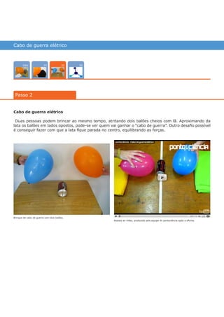 Cabo de guerra elétrico
Intro 0301
Passo 2
02
Cabo de guerra elétrico
Duas pessoas podem brincar ao mesmo tempo, atritando dois balões cheios com lã. Aproximando da
lata os balões em lados opostos, pode-se ver quem vai ganhar o “cabo de guerra”. Outro desafio possível
é conseguir fazer com que a lata fique parada no centro, equilibrando as forças.
Assista ao vídeo, produzido pela equipe do pontociência após a oficina.
Brinque de cabo de guerra com dois balões.
várias experiências, um só lugar
 