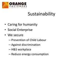 Sustainability
• Caring	
  for	
  humanity	
  
• Social	
  Enterprise	
  
• We	
  secure	
  
– Prevention	
  of	
  Child	
  Labour	
  
– Against	
  discrimination	
  
– H&S	
  workplace	
  
– Reduce	
  energy	
  consumption
 