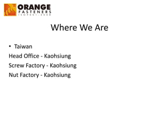 Where	
  We	
  Are
• Taiwan	
  
Head	
  Office	
  -­‐	
  Kaohsiung	
  
Screw	
  Factory	
  -­‐	
  Kaohsiung	
  
Nut	
  Factory	
  -­‐	
  Kaohsiung
 