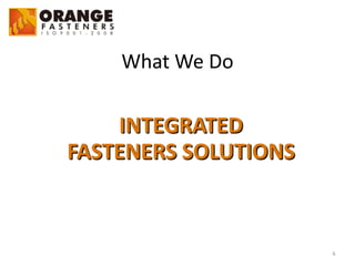 6
What	
  We	
  Do
INTEGRATED	
  	
  	
  
FASTENERS	
  SOLUTIONS
 