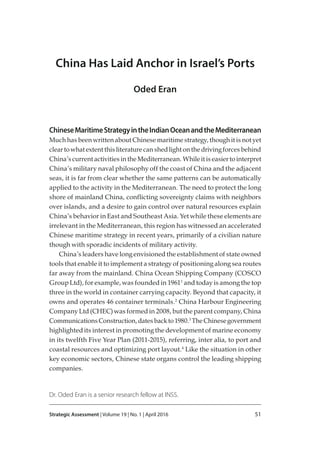 Strategic Assessment | Volume 19 | No. 1 | April 2016 51
China Has Laid Anchor in Israel’s Ports
Oded Eran
ChineseMaritimeStrategyintheIndianOceanandtheMediterranean
MuchhasbeenwrittenaboutChinesemaritimestrategy,thoughitisnotyet
cleartowhatextentthisliteraturecanshedlightonthedrivingforcesbehind
China’scurrentactivitiesintheMediterranean.Whileitiseasiertointerpret
China’s military naval philosophy off the coast of China and the adjacent
seas, it is far from clear whether the same patterns can be automatically
applied to the activity in the Mediterranean. The need to protect the long
shore of mainland China, conﬂicting sovereignty claims with neighbors
over islands, and a desire to gain control over natural resources explain
China’s behavior in East and Southeast Asia. Yet while these elements are
irrelevant in the Mediterranean, this region has witnessed an accelerated
Chinese maritime strategy in recent years, primarily of a civilian nature
though with sporadic incidents of military activity.
China’s leaders have long envisioned the establishment of state owned
tools that enable it to implement a strategy of positioning along sea routes
far away from the mainland. China Ocean Shipping Company (COSCO
Group Ltd), for example, was founded in 19611
and today is among the top
three in the world in container carrying capacity. Beyond that capacity, it
owns and operates 46 container terminals.2
China Harbour Engineering
Company Ltd (CHEC) was formed in 2008, but the parent company, China
CommunicationsConstruction,datesbackto1980.3
TheChinesegovernment
highlighted its interest in promoting the development of marine economy
in its twelfth Five Year Plan (2011-2015), referring, inter alia, to port and
coastal resources and optimizing port layout.4
Like the situation in other
key economic sectors, Chinese state organs control the leading shipping
companies.
Dr. Oded Eran is a senior research fellow at INSS.
 