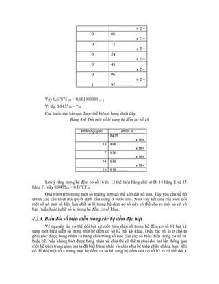 x2=
                                    0             06
                                                                       x2=
                                    0             12
                                                                       x2=
                                    0             24
                                                                       x2=
                                    0             48
                                                                       x2=
                                    0             96
                                                                       x2=
                                    1             92 ...............


       Vậy 0,67875 10 = 0,101000001... 2
       Ví dụ. 0,843510 = ?16
       Các bước tìm kết quả được thể hiện ở bảng dưới đây:
                    Bảng 4.4. Đổi một số lẻ sang hệ đếm cơ số 16

                               Phần nguyên                 Phần lẻ
                                                  8435
                                                                       x 16=
                                             13   496
                                                                       x 16=
                                              7   936
                                                                       x 16=
                                             14   976
                                                                       x 16=
                                             15   616 ..........


       Lưu ý rằng trong hệ đếm cơ số 16 thì 13 thể hiện bằng chữ số D, 14 bằng E và 15
bằng F. Vậy 0,843510 = 0.D7EF16
       Quá trình trên trong một số trường hợp có thể kéo dài vô hạn. Tùy yêu cầu về độ
chính xác cần thiết mà quyết định cần dừng ở bước nào. Như vậy kết quả của việc đổi
một số có một số hữu hạn chữ số lẻ trong hệ đếm cơ số này có thể cho ra một số có vô
hạn (tuần hoàn) chữ số lẻ trong hệ đếm cơ số khác.

4.2.3. Biến đổi số biểu diễn trong các hệ đếm đặc biệt
       Về nguyên tắc có thể đổi bất cứ một biểu diễn số trong hệ đếm cơ số b1 bất kỳ
sang một biểu diễn số trong một hệ đếm cơ số b2 bất kỳ khác. Điều rắc rối là ở chỗ ta
phải nhớ được bảng nhân và bảng chia trong số học của các số biểu diễn trong cơ số b1
hoặc b2. Nếu không biết được bảng nhân và chia thì có thể ta phải đổi hai lần thông qua
một hệ đếm trung gian mà ta đã biết bảng nhân và chia như hệ thập phân chẳng hạn. Khi
đó để đổi một số x trong một hệ đếm cơ số b1 sang hệ đếm của cơ số b2 ta có thể đổi x
 