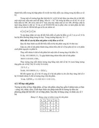 thành biểu diễn trong hệ thập phân rồi từ đó tìm biểu diễn của chúng trong hệ đếm cơ số
b2.
        Trong một số trường hợp đặc biệt khi b1 và b2 là luỹ thừa của nhau thì có thể đổi
một cách trực tiếp một cách dễ dàng. Nếu b1 = b2 k thì trong hệ đếm cơ số b2, b1 sẽ có
biểu diễn là 100...00 với k chữ số 0. Việc chia hay nhân một số với 100...00 thực chất là
tách từng nhóm k chữ số. Ví dụ có số 932452356 mà ta phải chia và tách phần dư liên
tiếp với số chia là 100 thì kết quả sẽ là các nhóm số.

         | | | |
       9 32 45 23 56
        Ta áp dụng nhận xét này để đổi biểu diễn số giữa hệ đếm cơ số 2 và cơ số 16 là
hai hệ đếm thường dùng trong tin học. Trong trường hợp này 16 = 24.
       Biến đổi số của hệ đếm nhị phân và hệ đếm cơ số 16
       Quy tắc thực hành sau để đổi biểu diễn từ hệ nhị phân sang hệ 16 như sau:
       Gộp các chữ số nhị phân thành từng nhóm bốn chữ số về hai phía kể từ vị trí phân
cách phần nguyên và phần lẻ.
       Thay mỗi nhóm 4 chữ số nhị phân bởi một chữ số tương ứng ở hệ đếm 16.
       Ví dụ. 1011100101,112. Ta gộp thành từng nhóm bốn chữ số nhị phân:
        0010 1110 0101,1100 2
       Thay tương ứng mỗi nhóm tương ứng bằng một chữ số hệ 16 (xem bảng tương
ứng giữa các số hệ 2 hệ 10 và hệ 16 ở trên)
        2 E 5, C 16
       Từ đó, 1011100101.112 = 2E5,C16
        Để đổi ngược lại, số ở hệ 16 sang số ở hệ nhị phân ta chỉ cần thay từng chữ số ở
hệ 16 thành nhóm 4 chữ số tương ứng ở hệ nhị phân.
        Ví dụ. 3,D7EF16= 11.1101 0111 1110 11112

4.3. Số học nhị phân
Tương tự như số học thập phân, số học nhị phân cũng bao gồm 4 phép toán cơ bản
: cộng, trừ, nhân, chia. Cách thực hiện các phép toán đó là tương tự như các
phương pháp đã biết đối với số thập phân. Sau đây là bảng cộng và nhân các số 1
bit
                      Bảng 4.5. Bảng cộng và nhân trong hệ nhị phân
                                  x   y    x+ y    x.y
                                  0   0     0       0
                                  0   1     1       0
                                  1   0     1       0
                                  1   1     10      1
 