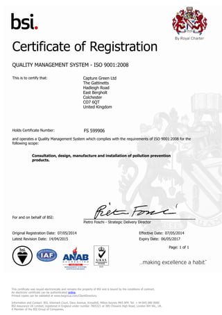 Certificate of Registration
QUALITY MANAGEMENT SYSTEM - ISO 9001:2008
This is to certify that: Capture Green Ltd
The Gattinetts
Hadleigh Road
East Bergholt
Colchester
CO7 6QT
United Kingdom
Holds Certificate Number: FS 599906
and operates a Quality Management System which complies with the requirements of ISO 9001:2008 for the
following scope:
Consultation, design, manufacture and installation of pollution prevention
products.
For and on behalf of BSI:
Pietro Foschi - Strategic Delivery Director
Original Registration Date: 07/05/2014 Effective Date: 07/05/2014
Latest Revision Date: 14/04/2015 Expiry Date: 06/05/2017
Page: 1 of 1
This certificate was issued electronically and remains the property of BSI and is bound by the conditions of contract.
An electronic certificate can be authenticated online.
Printed copies can be validated at www.bsigroup.com/ClientDirectory
Information and Contact: BSI, Kitemark Court, Davy Avenue, Knowlhill, Milton Keynes MK5 8PP. Tel: + 44 845 080 9000
BSI Assurance UK Limited, registered in England under number 7805321 at 389 Chiswick High Road, London W4 4AL, UK.
A Member of the BSI Group of Companies.
 
