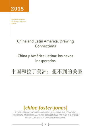 0
China and Latin America: Drawing
Connections
China y América Latina: los nexos
inesperados
中国和拉丁美洲：想不到的关系
2015
FORDHAM HONORS
COLLEGE AT LINCOLN
CENTER
[chloe foster-jones]
A THESIS PROJECT IN THREE LANGUAGES, EXPLORING THE ECONOMIC,
HISTORICAL, AND DIPLOLMATIC TIES BETWEEN TWO PARTS OF THE WORLD
OFTEN CONSIDERED COMPLETELY DISPARATE.
 
