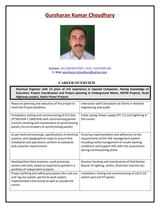 Gursharan Kumar Choudhary
Contact: +91-09878917087, +974- 33473499 (M)
E- Mail: gursharan.choudhary@yahoo.com
CAREER OVERVIEW
Electrical Engineer with 13 years of rich experience in reputed Companies. Having knowledge of
Execution, Project Coordination and Project planning in Underground Metro, NATM Projects, Road
Highways project, Hydro Power Projects.
Resource planning and execution of the project to
meet the Project deadlines.
Interaction with Consultants & Clients in detailed
engineering and audits
Installation, testing and commissioning of D.G Sets
(3*500 KVA + 1000 KVA) with synchronizing panels
(routine checking and maintenance of synchronizing
panels, Circuit breakers of synchronizing panels).
Cable Laying, Power supply (HT, LT) and Lightning in
the tunnel.
As per technical drawings, specifications of electrical
systems, and topographical maps to ensure that
installation and operations conform to standards
and customer requirements.
Ensuring implementation and adherence to the
requirements of the HSE management System
including notify management of unsafe working
conditions and Support HSE with risk assessments
during commissioning phase
Develop/share best practices, work processes,
system and tools, based on experience gained in a
portfolio of independent projects.
Routine checking and maintenance of Distribution
Boards of Lighting, Jumbo, Shotcrete machine etc.
Proper Earthing and safety precautions like Lock out
and Tag out system, permit to work system
implemented in the tunnel as well as outside the
tunnel
Installation, testing and commissioning of 33/11 KV
switch yard and HT panels.
 