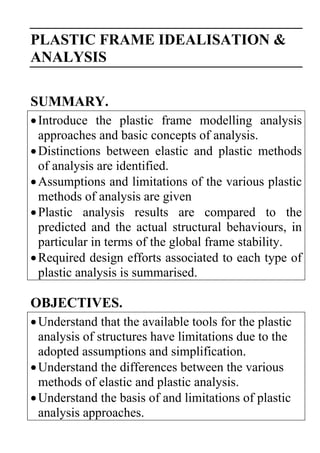 PLASTIC FRAME IDEALISATION &
ANALYSIS
SUMMARY.
Introduce the plastic frame modelling analysis
approaches and basic concepts of analysis.
Distinctions between elastic and plastic methods
of analysis are identified.
Assumptions and limitations of the various plastic
methods of analysis are given
Plastic analysis results are compared to the
predicted and the actual structural behaviours, in
particular in terms of the global frame stability.
Required design efforts associated to each type of
plastic analysis is summarised.
OBJECTIVES.
Understand that the available tools for the plastic
analysis of structures have limitations due to the
adopted assumptions and simplification.
Understand the differences between the various
methods of elastic and plastic analysis.
Understand the basis of and limitations of plastic
analysis approaches.
 