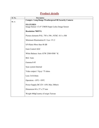 Product details
Sl. No. Description
01. A
Campro Long Range Weatherproof IR Security Camera
FEATURES
Image Sensor 1/3.4″ CMOS Super Lolux Image Sensor
Resolution 700TVL
Picture elements PAL: 795 x 596 ; NTSC: 811 x 508
Minimum Illumination 0.1 Lux / F1.2
S/N Ratio More than 48 dB
Gain Control AGC
White Balance Auto ATW 2500-9500 ° K
BLC Auto
Gamma 0.45
Sync system Internal
Video output 1 Vp-p / 75 ohms
Lens 3.6/6.0mm
Operation. -10℃~+50℃
Power Supply DC12V ±10% Max 300mA
Dimension 84 x 57 x 57 mm
Weight 400gCountry of origin Taiwan
 