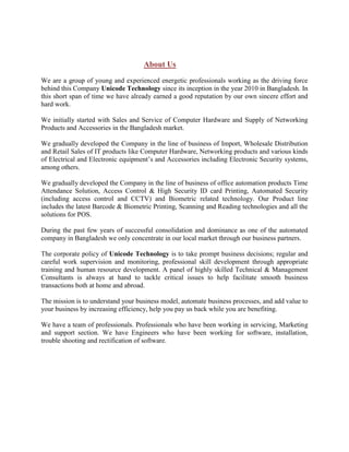 About Us
We are a group of young and experienced energetic professionals working as the driving force
behind this Company Unicode Technology since its inception in the year 2010 in Bangladesh. In
this short span of time we have already earned a good reputation by our own sincere effort and
hard work.
We initially started with Sales and Service of Computer Hardware and Supply of Networking
Products and Accessories in the Bangladesh market.
We gradually developed the Company in the line of business of Import, Wholesale Distribution
and Retail Sales of IT products like Computer Hardware, Networking products and various kinds
of Electrical and Electronic equipment’s and Accessories including Electronic Security systems,
among others.
We gradually developed the Company in the line of business of office automation products Time
Attendance Solution, Access Control & High Security ID card Printing, Automated Security
(including access control and CCTV) and Biometric related technology. Our Product line
includes the latest Barcode & Biometric Printing, Scanning and Reading technologies and all the
solutions for POS.
During the past few years of successful consolidation and dominance as one of the automated
company in Bangladesh we only concentrate in our local market through our business partners.
The corporate policy of Unicode Technology is to take prompt business decisions; regular and
careful work supervision and monitoring, professional skill development through appropriate
training and human resource development. A panel of highly skilled Technical & Management
Consultants is always at hand to tackle critical issues to help facilitate smooth business
transactions both at home and abroad.
The mission is to understand your business model, automate business processes, and add value to
your business by increasing efficiency, help you pay us back while you are benefiting.
We have a team of professionals. Professionals who have been working in servicing, Marketing
and support section. We have Engineers who have been working for software, installation,
trouble shooting and rectification of software.
 