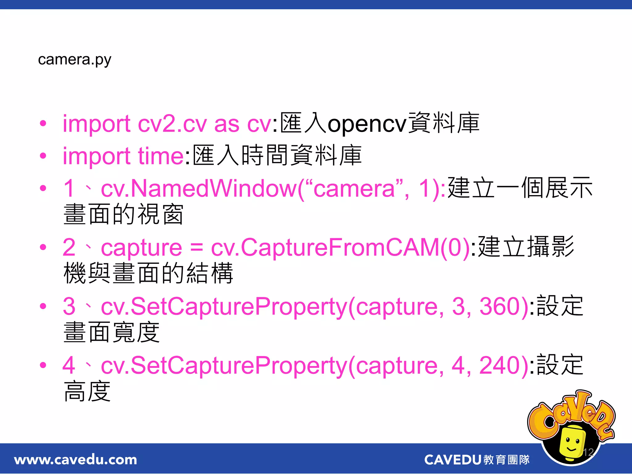 camera.py
• import cv2.cv as cv:匯入opencv資料庫
• import time:匯入時間資料庫
• 1、cv.NamedWindow(“camera”, 1):建立一個展示
畫面的視窗
• 2、capture = cv.CaptureFromCAM(0):建立攝影
機與畫面的結構
• 3、cv.SetCaptureProperty(capture, 3, 360):設定
畫面寬度
• 4、cv.SetCaptureProperty(capture, 4, 240):設定
高度
12
 