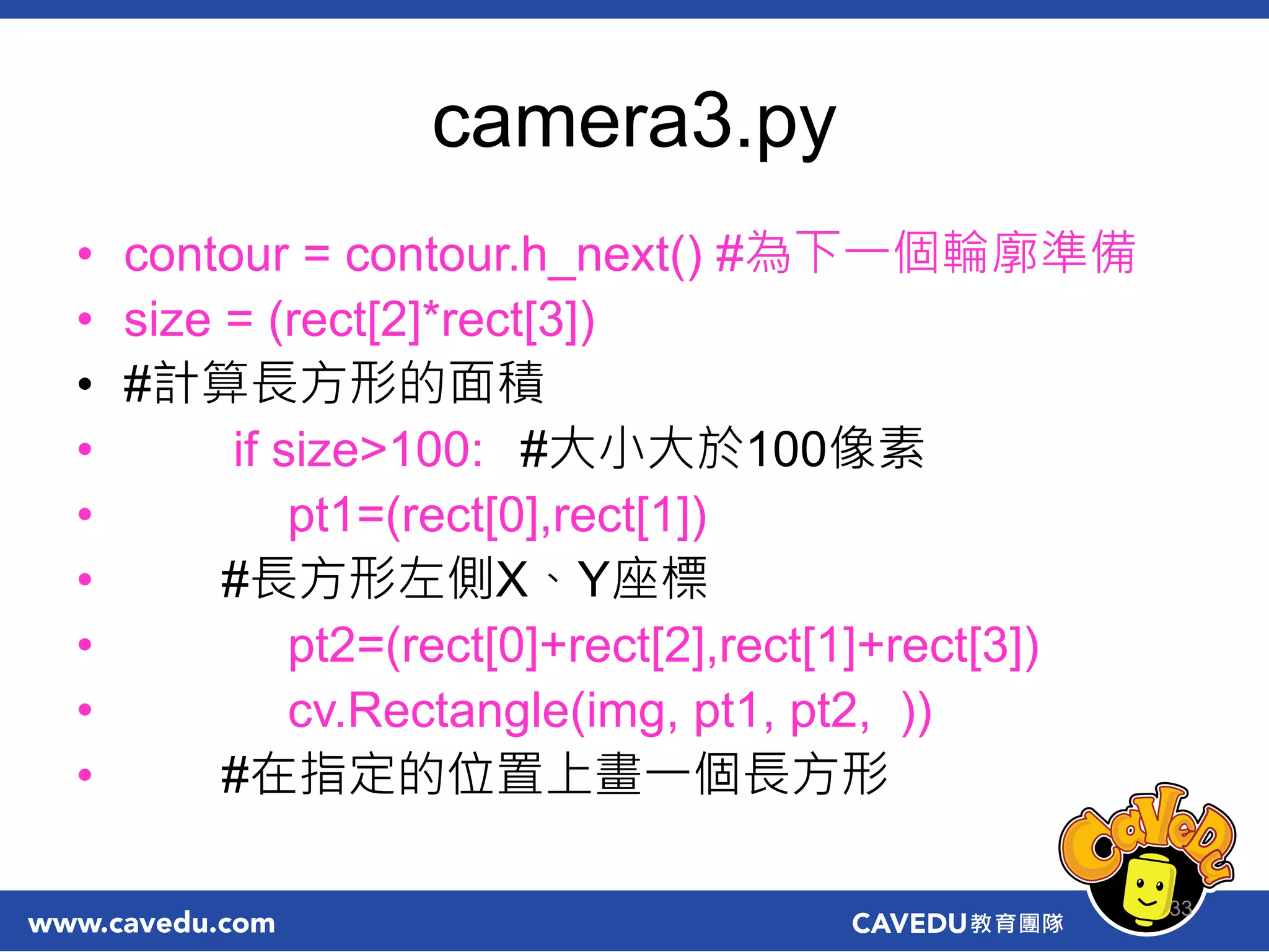 camera3.py
• contour = contour.h_next() #為下一個輪廓準備
• size = (rect[2]*rect[3])
• #計算長方形的面積
• if size>100: #大小大於100像素
• pt1=(rect[0],rect[1])
• #長方形左側X、Y座標
• pt2=(rect[0]+rect[2],rect[1]+rect[3])
• cv.Rectangle(img, pt1, pt2, ))
• #在指定的位置上畫一個長方形
33
 