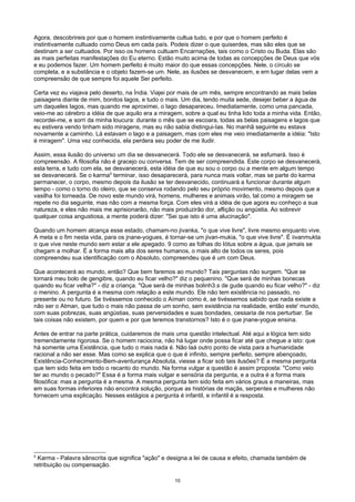 Agora, descobrireis por que o homem instintivamente cultua tudo, e por que o homem perfeito é
instintivamente cultuado como Deus em cada país. Podeis dizer o que quiserdes, mas são eles que se
destinam a ser cultuados. Por isso os homens cultuam Encarnações, tais como o Cristo ou Buda. Elas são
as mais perfeitas manifestações do Eu eterno. Estão muito acima de todas as concepções de Deus que vós
e eu podemos fazer. Um homem perfeito é muito maior do que essas concepções. Nele, o círculo se
completa, e a substância e o objeto fazem-se um. Nele, as ilusões se desvanecem, e em lugar delas vem a
compreensão de que sempre foi aquele Ser perfeito.
Certa vez eu viajava pelo deserto, na Índia. Viajei por mais de um mês, sempre encontrando as mais belas
paisagens diante de mim, bonitos lagos, e tudo o mais. Um dia, tendo muita sede, desejei beber a água de
um daqueles lagos, mas quando me aproximei, o lago desapareceu. Imediatamente, como uma pancada,
veio-me ao cérebro a idéia de que aquilo era a miragem, sobre a qual eu tinha lido toda a minha vida. Então,
recordei-me, e sorri da minha loucura: durante o mês que se escoara, todas as belas paisagens e lagos que
eu estivera vendo tinham sido miragens, mas eu não sabia distingui-Ias. No manhã seguinte eu estava
novamente a caminho. Lá estavam o lago e a paisagem, mas com eles me veio imediatamente a idéia: "Isto
é miragem". Uma vez conhecida, ela perdera seu poder de me iludir.
Assim, essa ilusão do universo um dia se desvanecerá. Todo ele se desvanecerá, se esfumará. Isso é
compreensão. A filosofia não é gracejo ou conversa. Tem de ser compreendida. Este corpo se desvanecerá,
esta terra, e tudo com ela, se desvanecerá, esta idéia de que eu sou o corpo ou a mente em algum tempo
se desvanecerá. Se o karma5
terminar, isso desaparecerá, para nunca mais voltar, mas se parte do karma
permanecer, o corpo, mesmo depois da ilusão se ter desvanecido, continuará a funcionar durante algum
tempo - como o torno do oleiro, que se conserva rodando pelo seu próprio movimento, mesmo depois que a
vasilha foi torneada. De novo este mundo virá, homens, mulheres e animais virão, tal como a miragem se
repete no dia seguinte, mas não com a mesma força. Com eles virá a idéia de que agora eu conheço a sua
natureza, e eles não mais me aprisionarão, não mais produzirão dor, aflição ou angústia. Ao sobrevir
qualquer coisa angustiosa, a mente poderá dizer: "Sei que isto é uma alucinação".
Quando um homem alcança esse estado, chamam-no jivanka, "o que vive livre", livre mesmo enquanto vive.
A meta e o fim nesta vida, para os jnane-yogues, é tornar-se um jivan-mukia, "o que vive livre". É iivanmukta
o que vive neste mundo sem estar a ele apegado. 9 como as folhas do Iótus sobre a água, que jamais se
chegam a molhar. É a forma mais alta dos seres humanos, o mais alto de todos os seres, pois
compreendeu sua identificação com o Absoluto, compreendeu que é um com Deus.
Que acontecerá ao mundo, então? Que bem faremos ao mundo? Tais perguntas não surgem. "Que se
tornará meu bolo de gengibre, quando eu ficar velho?" diz o pequenino. "Que será de minhas bonecas
quando eu ficar velha?" - diz a criança. "Que será de minhas bolinh3.s de gude quando eu ficar velho?" - diz
o menino. A pergunta é a mesma com relação a este mundo. Ele não tem existência no passado, no
presente ou no futuro. Se tivéssemos conhecido o Aíman como é, se tivéssemos sabido que nada existe a
não ser o Atman, que tudo o mais não passa de um sonho, sem existência na realidade, então este' mundo,
com suas pobrezas, suas angústias, suas perversidades e suas bondades, cessaria de nos perturbar. Se
tais coisas não existem, por quem e por que teremos transtornos? Isto é o que jnane-yogue ensina.
Antes de entrar na parte prática, cuidaremos de mais uma questão intelectual. Até aqui a lógica tem sido
tremendamente rigorosa. Se o homem raciocina, não há lugar onde possa ficar até que chegue a isto: que
há somente uma Existência, que tudo o mais nada é. Não laá outro ponto de vista para a humanidade
racional a não ser esse. Mas como se explica que o que é infinito, sempre perfeito, sempre abençoado,
Existência-Conhecimento-Bem-aventurança Absoluta, viesse a ficar sob tais ilusões? É a mesma pergunta
que tem sido feita em todo o recanto do mundo. Na forma vulgar a questão é assim proposta: "Como veio
ter ao mundo o pecado?" Essa é a forma mais vulgar e sensória da pergunta, e a outra é a forma mais
filosófica: mas a pergunta é a mesma. A mesma pergunta tem sido feita em vários graus e maneiras, mas
em suas formas inferiores não encontra solução, porque as histórias de maçãs, serpentes e mulheres não
fornecem uma explicação. Nesses estágios a pergunta é infantil, e infantil é a resposta.
5
Karma - Palavra sânscrita que significa "ação" e designa a lei de causa e efeito, chamada também de
retribuição ou compensação.
10
 