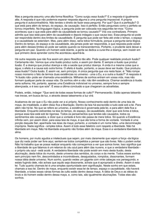 Mas a pergunta assumiu uma alta forma filosófica: "Como surgiu essa ilusão?" E a resposta é igualmente
alta. A resposta é que não podemos esperar resposta alguma a uma pergunta impossível. A própria
pergunta é autocontraditória. Não tendes o direito de fazer essa pergunta. Por que? Que é a perfeição? O
que está para além do tempo, do espaço, da causação. Isso é perfeito. Então perguntais como o perfeito se
tornou imperfeito. Na linguagem lógica, a pergunta pode ser colocada nos seguintes ter-mos: "Como
aconteceu que o que está para além da causalidade se tornou causado?" Vós vos contradizeis. Primeiro
admitis que isso está para além da causalidade e depois indagais o que causa isso. Essa pergunta só pode
ser respondida dentro dos limites da causalidade. É pergunta que pode ser feita até onde o tempo, o espaço
e a causalidade se estendam. Mas, para além disso, seria tolice formulá-la, porque a pergunta seria ilógica.
Dentro do tempo, do espaço e da causalidade, ela jamais pode ser respondida, e que resposta pode existir
para além desses limites só pode ser sabido quando os transcendermos. Portanto, o prudente será deixar a
pergunta em paz. Quando um homem está doente, a gente se dedica a curar-lhe a doença, sem insistir em
que primeiro deve aprender como lhe aconteceu apanhá-la.
Há outra resposta que não fica assim em plano filosófico tão alto. Pode qualquer realidade produzir ilusão?
Certamente não. Vemos que uma ilusão produz outra, e assim por diante. É sempre a ilusão que produz
ilusão. É a doença que produz doença e não a saúde que produz doença. A onda é a mesma coisa que a
água; o efeito é a causa sob outra forma. O efeito é ilusão, portanto, a causa deve ser ilusão. Que produziu
essa ilusão? Outra ilusão. E assim vai, sem princípio. A única pergunta que vos resta fazer, é: "Não rompe
nosso monismo o fato de termos duas existências no universo - uma o Eu, e a outra a ilusão?" A resposta é:
"A ilusão não- pode ser chamada uma existência. Milhares de sonhos entram em vossa vida, mas não
formam qualquer parte de vossa vida. Os sonhos vêm e vão: não têm existência. Chamar existência à ilusão
seria sofisma. Há, portanto, apenas uma Existência indivisível no universo, sempre livre e sempre
abençoada, e é isso que sois". É essa a última conclusão a que chegaram os advaitistas.
Podeis, então, indagar: "Que será de todas essas formas de culto?" Permanecerão. Estão apenas tateando
nas trevas, em busca de luz, e através desse tateamento a luz virá.
Acabamos de ver que o Eu não pode ver a si próprio. Nosso conhecimento está dentro de uma teia de
maya, de irrealidade, e além disso fica a libertação. Dentro da teia há escravidão e tudo está sob a lei. Para
além não há lei. No que se refere ao universo, a existência é governada pela lei, e para além dele fica a
liberdade. Enquanto estiverdes na teia do tempo, do espaço, da causalidade, dizer que sois livres é tolice,
porque essa teia está sob lei rigorosa. Todos os pensamentos que tendes são causados, todos os
sentimentos são causados, e dizer que a vontade é livre não passa de mera tolice. Só quando a Existência
infinita vem, por assim dizer, para essa teia de maya, é que ela toma a forma de vontade. Vontade é uma
porção daquele Ser, apanhada nas teias da maya; portanto, a vontade é um nome falso, uma denominação
imprópria. Nada significa - simples tolice. Assim é todo esse falatório com respeito a liberdade. Não há
liberdade em maya. Não há liberdade enquanto não fordes além de maya. Essa é a verdadeira liberdade do.
alma.
Os homens, por muito agudos e intelectuais que sejam, por mais claramente que vejam a força -da lógica
que diz nada poder ser livre aqui, sentem-se todos compelidos a pensar que são livres. Não o podem evitar.
Não há trabalho que se possa realizar enquanto não começarmos a ver que somos livres. Isso significa que
a liberdade de que falamos é um relance do céu azul para além das nuvens, e que a verdadeira liberdade -
o próprio céu azul - está acolá. A verdadeira liberdade não pode existir em meio desta ilusão, desta
alucinação, desta tolice do mundo, deste universo dos sentidos, do corpo e da mente. Todos esses sonhos
sem princípio nem fim, descontrolados e incontroláveis, desajustados, rompidos, dissonantes, formam
nossa idéia deste universo. Num sonho, quando vedes um gigante com vinte cabeças vos perseguindo, e
estais fugindo dele, não achais que aquilo seja dissonante, achais que é apropriado e direito. Assim é esta
lei. Tudo quanto chamais lei é uma simples oportunidade sem significação. Neste sonho em que estais,
chamais a isso lei. Dentro de maya, enquanto existir essa lei de tempo, espaço e causalidade, não haverá
liberdade, e todas essas várias formas de culto estão dentro dessa maya. A idéia de Deus e as idéias do
bruto e do homem estão dentro dessa maya, e, como tais, são igualmente alucinações. Todas elas são
sonhos.
11
 