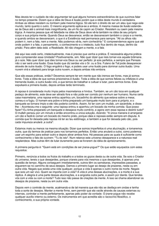 Mas deveis ter o cuidado de não argumentar tal qual alguns homens extraordinários de que ouvimos falar
no tempo presente. Dizem que a idéia de Deus é ilusão porém que a idéia deste mundo é verdadeira.
Ambas as idéias resistem ou tombam pela mesma lógica. Só ele tem o direito de ser um ateu que nega este
mundo, tanto quanto o outro. O mesmo argumento aplica-se a ambos. A mesma massa de ilusão estende-
se de Deus até o animal mais insignificante, de um fio de capim ao Criador. Resistem ou caem pela mesma
lógica. A mesma pessoa que vê falsidade na idéia de Deus deve vê-la também na idéia de seu próprio
corpo e sua própria mente. Quando Deus se desvanece, então se desvanecem também o corpo e a mente,
e quando ambos se desvanecem, o que é a Existência real permanece para sempre. "Ali os olhos não
podem ir, nem a fala, nem a mente. Não podemos vê-la, nem conhecê-la." E compreendemos agora que até
onde podem ir a fala, o pensamento, o conhecimento e o intelecto, tudo fica dentro de maya, dentro da
prisão. Para além dela está. a Realidade. Ali não chegam a mente, e a fala.
Até aqui isso está certo, intelectualmente, mas é preciso que venha a prática. É necessária alguma prática
para compreender essa Unidade? Positivamente, sim. Não quer dizer que ireis tornar-vos aquele brâmane.
já o sois. Não quer dizer que ides tornar-vos Deus ou ser perfeito: já sois perfeitos, e sempre que Pensais
não o ser será uma ilusão. Essa ilusão que diz serdes vós o Sr. ou a Sra. Fulano de Tal pode desaparecer
através de outra ilusão. O fogo engolirá o fogo, e podeis usar uma ilusão para dominar outra ilusão. Uma
nuvem virá e afastará para longe outra nuvem, e depois ambas irão embora.
Que são essas práticas, então? Devemos sempre ter em mente que não iremos ser livres, mas já somos
livres. Toda a idéia de que somos prisioneiros é ilusão. Toda a idéia de que somos felizes ou infelizes é uma
tremenda ilusão, e outra ilusão virá, a que temos de trabalhar e cultuar e lutar, para sermos livres. Esta
expulsará a primeira ilusão, depois ambas terão terminado.
A raposa é considerada muito ímpia pelos maometanos e hindus. Também, se um cão toca em qualquer
pedaço de alimento, este deve ser atirado fora e não pode ser comido por nenhum ser humano. Numa certa
casa maometana, uma raposa entrou apanhou um, bocadinho do alimento que estava sobre a mesa,
comeu-o e fugiu. O homem era pobre e tinha preparado um banquete muito bom para si próprio, e o
banquete se tornara ímpio e ele não poderia comê-lo. Assim, foi ter com um muilab, um sacerdote, e disse-
lhe: - Aconteceu-me o seguinte: uma raposa entrou e apanhou um bocado da minha comida. Que posso
fazer? Eu tinha preparado um banquete e desejava muito comê-lo, e agora vem essa raposa e destrói tudo!"
O mullah pensou por um minuto e então encontrou a única solução, dizendo: "A única maneira é arranjares
um cão e fazê-lo comer um bocado do mesmo prato, porque cães e raposas estão sempre em disputa. A
comida que foi deixada pela raposa irá ter ao teu estômago, e também a que for deixada pelo cão, pois
cada impureza anulará ,a outra".
Estamos mais ou menos na mesma situação. Dizer que somos imperfeitos é uma alucinação, e tomaremos
outra, que diz termos de praticar para nos tornarmos perfeitos. Então uma anulará a outra, como podemos
usar um espinho para extrair outro e depois atirar ambos fora. Há pessoas para as quais é suficiente como
conhecimento o fato de ouvirem: "Tu és isto". Num relance este universo desaparece e a natureza real
resplandece. Mas outras têm de lutar duramente para se livrarem da idéia de aprisionamento.
A primeira pergunta é: "Quem está em condições de ser jnana-yogue?" Os que estão equipados com estes
requisitos:
Primeiro, renúncia a todos os frutos do trabalho e a todos os gozos desta ou de outra vida. Se sois o Criador
do universo, tereis o que desejardes, porque criareis para vós mesmos o que desejardes, é apenas uma
questão de tempo. Alguns conseguem imediatamente, outros têm os samskaras, impressões passadas, a
erguerem-se no caminho de seus desejos. Damos o primeiro lugar ao desejo de prazeres, nesta ou em
outra vida. Negais que exista uma vida qualquer, porque a vida é apenas o outro nome da morte. Negais
que sois um ser vivo. Quem se importa com a vida? A vida é uma dessas alucinações, e a morte é a sua
réplica. A alegria é uma parte dessas alucinações, e a angústia outra parte, e assim por diante. Que tendes
vós com a vida ou com a morte? Tudo isso não passa de criações da mente. A isso se chama abandonar os
desejos de prazeres, nesta ou em outra vida.
Depois vem o controle da mente, acalmando-a de tal maneira que ela não se desfaça em ondas e tenha
toda a sorte de desejos. Manter a mente firme, sem permitir que ela vacile através de causas externas ou
internas, controlar a mente perfeitamente, apenas pelo poder da vontade. O jnane-yogue não recebe
qualquer auxílio interno ou externo. Os instrumentos em que acredita são o raciocínio filosófico, o
conhecimento, e sua própria vontade.
12
 