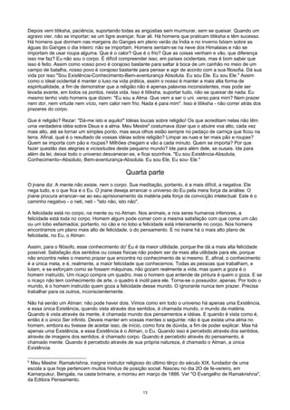 Depois vem titiksha, paciência, suportando todas as angústias sem murmurar, sem se queixar. Quando um
agravo vier, não se importar; se um tigre avançar, ficar ali. Há homens que praticam titiksha e têm sucesso.
Há homens que dormem nas margens do Ganges em pleno verão da Índia e no inverno bóiam sobre as
águas do Ganges o dia inteiro: não se importam. Homens sentam-se na neve dos Himalaias e não se
importam de usar roupa alguma. Que é o calor? Que é o frio? Que as coisas venham e vão, que diferença
isso me faz? Eu não sou o corpo. É difícil compreender isso, em países ocidentais, mas é bom saber que
isso é feito. Assim como vosso povo é corajoso bastante para saltar à boca de um canhão no meio de um
campo de batalha, nosso povo é corajoso bastante para pensar e agir de acordo com a sua filosofia. Dá sua
vida por isso "Sou Existência-Conhecimento-Bem-aventurança Absoluta. Eu sou Ele. Eu sou Ele." Assim
como o ideal ocidental é manter o luxo na vida prática, assim o nosso é manter a mais alta forma de
espiritualidade, a fim de demonstrar que a religião não é apenas palavras inconsistentes, mas pode ser
levada avante, em todos os pontos, nesta vida. Isso é titiksha, suportar tudo, não se queixar de nada. Eu
mesmo tenho visto homens que dizem: "Eu sou a Alma. Que vem a ser o uni. verso para mim? Nem prazer
nem dor, nem virtude nem vício, nem calor nem frio. Nada é para mim". Isso é titiksha - não correr atrás dos
prazeres do corpo.
Que é religião? Rezar: "Dá-me isto e aquilo!" Idéias loucas sobre religião! Os que acreditam nelas não têm
uma verdadeira idéia sobre Deus e a alma. Meu Mestre6
costumava dizer que o abutre voa alto, cada vez
mais alto, até se tornar um simples ponto, mas seus olhos estão sempre no pedaço de carniça que ficou na
terra. Afinal, qual é o resultado de vossas idéias sobre religião? Limpar as ruas e ter mais pão e roupas?
Quem se importa com pão e roupas? Milhões chegam e vão a cada minuto. Quem se importa? Por que
fazer questão das alegrias e vicissitudes deste pequeno mundo? Ide para além dele, se ousais. Ide para
além da lei, deixai todo o universo desvanecer-se, e ficai sozinhos. "Eu sou Existência-Absoluta,
Conhecimento--Absoluto, Bem-aventurança-Absoluta. Eu sou Ele, Eu sou- Ele."
Quarta parte
O jnane diz: A mente não existe, nem o corpo. Sua meditação, portanto, é a mais difícil, a negativa. Ele
nega tudo, e o que fica é o Eu. O jnane deseja arrancar o universo do Eu pela mera força da análise. O
jnane procura arrancar--se ao seu aprisionamento da matéria pela força da convicção intelectual. Este é o
caminho negativo - o neti, neti - "isto não, isto não".
A felicidade está no corpo, na mente ou no Atman. Nos animais, e nos seres humanos inferiores, a
felicidade está toda no corpo. Homem algum pode comer com a mesma satisfação com que come um cão
ou um lobo esfaimados; portanto, no cão e no lobo a felicidade está inteiramente no corpo. Nos homens
encontramos um plano mais alto de felicidade, o do pensamento. E no inane há o mais alto plano de
felicidade, no Eu, o Atman.
Assim, para o filósofo, esse conhecimento do' Eu é da maior utilidade, porque lhe dá a mais alta felicidade
possível. Satisfação dos sentidos ou coisas físicas não podem ser da mais alta utilidade para ele, porque
não encontra neles o mesmo prazer que encontra no conhecimento de si mesmo. E, afinal, o conhecimento
é a única meta, e é, realmente, a maior felicidade que conhecemos. Todas as pessoas que trabalham, e
lutam, e se esforçam como se fossem máquinas, não gozam realmente a vida, mas quem a goza é o
homem instruído. Um ricaço compra um quadro, mas o homem que entende de pintura é quem o goza. E se
o ricaço não tem conhecimento de arte, o quadro é inútil para ele. Torna-se o possuidor, apenas. Por todo o
mundo, é o homem instruído quem goza a felicidade desse mundo. O ignorante nunca tem prazer. Precisa
trabalhar para os outros, inconscientemente.
Não há senão um Atman: não pode haver dois. Vimos como em todo o universo há apenas uma Existência,
e essa única Existência, quando vista através dos sentidos, é chamada mundo, o mundo da matéria.
Quando é vista através da mente, é chamada mundo dos pensamentos e idéias. E quando é vista como é,
então é o único Ser infinito. Deveis manter em vossas mentes o seguinte: não é que exista uma alma no
homem, embora eu tivesse de aceitar isso, de início, como fora de dúvida, a fim de poder explicar. Mas há
apenas uma Existência, e essa Existência é o Atman, o Eu. Quando isso é percebido através dos sentidos,
através de imagens dos sentidos, é chamado corpo. Quando é percebido através do pensamento, é
chamado mente. Quando é percebido através de sua própria natureza, é chamado o Atman, a única
Existência.
6
Meu Mestre: Ramakrishna, insigne instrutor religioso do último têrço do século XIX, fundador de uma
escola a que hoje pertencem muitos hindus de posição social. Nasceu no dia 2O de fe-vereiro, em
Kamarpukur, Bengala, na casta brimane, e morreu em março de 1886. Ver "O Evangelho de Ramakrishna",
da Editora Pensamento.
13
 