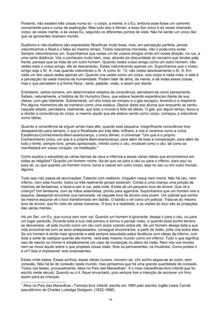 Portanto, não existem três coisas numa só - o corpo, a mente, e o Eu, embora esse fosse um caminho
conveniente para o curso da explicação. Mas tudo isso é Atman, e esse Ser único é às vezes chamado
corpo, às vezes mente, e às vezes Eu, segundo os diferentes pontos de vista. Não há senão um único Ser,
que os ignorantes chamam mundo.
Dualismo e não-dualismo são expressões filosóficas muito boas, mas, em percepção perfeita, jamais
vislumbramos o Real e o falso ao mesmo tempo. Todos nascemos monistas, não o pode-mos evitar.
Sempre vislumbramos um. Suponhamos que vedes um de vossos amigos vindo em vossa direção, na rua, a
uma certa distância. Vós o conheceis muito bem, mas, através da obscuridade do nevoeiro que tendes pela
frente, pensais que se trata de um outro homem. Quando vedes vosso amigo como um outro homem, não
vedes mais o vosso amigo, ele se desvaneceu. Estais vislumbrando apenas um. Suponhamos que o vosso
amigo seja o Sr. A, mas quando vislumbrais o Sr. A como Sr. 13, não vedes absolutamente o Sr. A. Em
cada um dos casos vedes apenas um. Quando vos vedes como um corpo, sois corpo e nada mais, e esta é
a percepção da vasta maioria da humanidade. Podem falar de alma, da mente, e de todas essas coisas,
mas o que percebem é a forma física - tacto, paladar, visão, e assim por diante.
Entretanto, certos homens, em determinados estados de consciência, percebem-se como pensamento.
Sabeis, naturalmente, a história de Sir Humphry Davy, que estava fazendo experiências diante de sua
classe, com gás hilariante. Subitamente, um dos tubos se rompeu e o gás escapou, levando-o a respirá-lo.
Por alguns momentos ele se manteve como uma estátua. Depois disse aos alunos que enquanto se sentiu
naquele estado, percebera, realmente, que todo o mundo é feito de idéias. O gás, por algum tempo, levou-o
a olvidar a consciência do corpo, e mesmo aquilo que ele estava vendo como corpo, começou a vislumbrar
como idéias.
Quando a consciência se erguer ainda mais alto, quando esta pequena, insignificante consciência tiver
desaparecido para sempre, o que é Realidade por trás dela, brilhará, e nós a veremos como a única
Existência-Conhecimento-Bem-aventurança, o único Alman, o Universal. "Um que é o próprio
Conhecimento único, um que é a própria Bem-aventurança, para além de toda a comparação, para além de
todo o limite, sempre livre, jamais aprisionado, infinito como o céu, imutável como o céu: tal como se
manifestará em vosso coração, na meditação."
Como explica o advaitista as várias teorias de céus e infernos e essas várias idéias que encontramos em
todas as religiões? Quando um homem morre, diz-se que vai para o céu ou para o inferno, para aqui ou
para ali, ou que quando um homem morre, torna a nascer em outro corpo, seja no céu ou em outro mundo,
algures.
Tudo isso não passa de alucinações. Falando com realismo, ninguém nasce nem morre. Não há céu, nem
inferno, nem este mundo: todos os três realmente jamais existiram. Contai a uma criança uma porção de
histórias de fantasmas, e fazei-a sair à rua, pela noite. Existe ali um pequeno toco de árvore. Que vê a
criança? Um fantasma, com as mãos estendidas, pronto para agarrá-la. Suponhamos que um homem vire a
esquina, desejando encontrar sua namorada: vê naquele toco de árvore uma jovem. Um policial que venha
da mesma esquina vê o toco transformado em ladrão. O ladrão o vê como um policial. Trata-se do mesmo
toco de árvore, que foi visto de várias maneiras. O toco é a realidade, e as visões do toco são as projeções
das várias mentes.
Há um Ser, um Eu, que nunca vem nem vai. Quando um homem é ignorante, deseja ir para o céu, ou para
um lugar parecido. Durante toda a sua vida pensou e tornou a pensar nisso, e quando esse sonho terreno
se desvanece, vê este mundo como um céu com anjos voando sobre ele. Se um homem deseja toda a sua
vida encontrar-se com os seus antepassados, consegue encontrá-los, a partir de Adão, polis cria todos eles.
Se um homem é ainda mais ignorante e está sempre assustado pelos fanáticos com idéias de inferno, com
toda a sorte de castigos quando ele morrer, verá este mesmo mundo como um inferno. Tudo o que significa
isso de nascer ou morrer é simplesmente um caso de mudanças no plano da visão. Nem vós vos moveis
nem se move aquilo sobre o que projetais vossa visão. Sois os permanentes, os imutáveis. Como podeis ir
e vir? Isso é impossível: sois onipresentes.
Estais onde estais. Esses sonhos, essas várias nuvens, movem--se. Um sonho segue-se ao outro, sem
conexão. Não há lei de conexão neste mundo, mas pensamos que há uma grande quantidade de conexão.
Todos vós lestes, provavelmente, Alice no País das Maravilhas7
. 9 o mais maravilhoso livro infantil que foi
escrito neste século. Quando eu o li, fiquei encantado, pois sempre tive a intenção de escrever um livro
assim para as crianças.
7
Alice no País das Maravilhas - Famoso livro infantil, escrito em 1885 pelo escritor inglês Lewis Carroli,
pseudônimo de Charles Lutwidge Dodgson. (1832-1898)
14
 