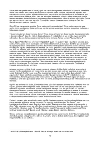 O que mais me agradou nele foi o que julgais ser o mais incongruente, pois ali não há conexão. Uma idéia
vem e salta sobre a outra, sem qualquer conexão. Quando fostes crianças, julgastes ser aquela a mais
maravilhosa conexão. Assim, aquele homem tornou a apossar-se dos pensamentos de sua infância, que
eram perfeitamente conexos, então, para ele, e compôs aquele livro infantil. E todos esses livros que os
homens escrevem, tentando fazer as crianças engolirem suas próprias idéias de adultos, são tolices. Todos
nós somos crianças crescidas, eis tudo. O mundo é a mesma coisa desconexa -- Alice no País das
Maravilhas - sem qualquer conexão.
Como? Essa é a pergunta seguinte. Como podemos compreender isso? Como podemos romper este
sonho, como acordaremos deste sonho que nos diz sermos pequeninos homens, pequeninas mulheres, e
todas essas coisas?
Tal escravização tem de ser rompida. Como? "Esse Atman primeiro tem de ser ouvido, depois raciocinado,
e depois meditado". Esse é o método do advaita jnane. A verdade tem de ser ouvida, depois se reflete
sobre ela, e daí por diante precisa ser constantemente afirmada. Pensai sempre: "Eu sou Brama."8
Nunca digais: "õ Senhor, sou um miserável pecador!" Quem vos ajudará? Sois o auxílio do universo. Que,
neste universo, pode ser de auxílio para vós? Onde está o homem, o deus, ou o demônio que vos ajude?
Que pode prevalecer sobre vós? Sois o Deus do universo. Onde podereis encontrar auxílio? jamais o auxílio
veio de parte alguma a não ser de vós mesmos. Em vossa ignorância, cada prece foi respondida por algum
Ser, mas vós mesmos, sem o saber, respondestes à prece. O auxílio veio de vós mesmos, e vós tivestes
satisfação em imaginar que certo Alguém vos estava mandando auxílio. Não há auxílio para vós fora de vós
mesmos: sois o Criador do universo. Como o bicho-da-seda, tecestes um casulo em torno de vós. Quem
vos salvará? Rompei vosso casulo e sal dele como a bela borboleta, como alma liberta. Então, só então,
vereis a Verdade. Dizei sempre convosco mesmos: Eu sou Ele". Essas são palavras que queimarão as
escórias da mente, palavras que farão surgir as tremendas energias que já estão dentro de vós, o poder
infinito que dorme em vossos corações. Tais coisas devem surgir através da verdade constantemente
ouvida, e de nada mais. Donde houver pensamentos de fraqueza, não vos aproximeis. Evitai toda a
fraqueza, se quiserdes ser um jnane.
Antes de começar a prática, limpai vossas mentes de todas as dúvidas. Lutai, raciocinai, argumentai, e
quando tiverdes estabelecido em vossa mente que isso, apenas isso, pode ser a verdade, e nada mais,
cessai de discutir. Fechai vossa boca. Não ouçais argumentos, nem argumenteis. Que adiantam mais
argumentos? Estais satisfeitos, decidistes a questão. Que permanece, ainda? A verdade tem de ser
compreendida. Portanto, por que perder tempo valioso em argumentos? A verdade agora tem de ser
meditada, e cada idéia que vos dá forças deve ser aceita, e cada pensamento que vos enfraquece deve ser
rejeitado.
O jnane diz: a mente não existe, o corpo não existe. Essa idéia de corpo e mente deve ir embora, deve ser
expulsa, portanto é loucura pensar neles. Seria como tentar curar um mal pela aplicação de outro. Sua
meditação é portanto a mais difícil, porque é a negativa: ele nega tudo, e o que fica é o Eu. Essa é a
maneira mais analítica. O inane deseja arrancar o universo do Eu pela pura força da análise. É muito fácil
dizer: "Eu sou um inane". Mas é muito difícil ser, realmente, um inane. O caminho é longo; é, por assim
dizer, como caminhar sobre o fio de uma navalha, e ainda assim não se desesperar. "Acordai levantai-vos,
e não pareis até que tenhais atingido à meta." Assim dizem os Vedas.
Portanto, que vem a ser a meditação para o que Ele deseja erguer-se acima de qualquer idéia de corpo ou
mente, expulsar a idéia de que ele é o corpo. Por exemplo, quando eu digo: "Eu, Swamí", vem,
imediatamente a idéia de corpo. Que devo fazer, então? Devo dar uma forte pancada à minha mente, e
dizer: "Não, não sou o corpo, sou o Eu. Que importa venham a doença ou a morte numa forma das mais
horríveis? Eu não sou o corpo. Por que fazer bonito o corpo? Para gozar a ilusão uma vez mais? Para
continuar a escravização? Que ela se vá. Não sou o corpo. Esse é o caminho do inane.
O inane sente que não pode esperar, que deve alcançar a meta agora mesmo. E diz: "Sou livre através da
eternidade, jamais estou preso. Sou o Deus do universo através de toda a eternidade. Quem poderá fazer-
me perfeito? Eu já sou perfeito...
8
Brama - A Primeira pessoa da Trindade Védica, aná-loga ao Pai da Trindade Cristã.
15
 