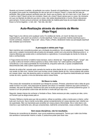 Quando um homem é perfeito, vê perfeição nos outros. Quando vê imperfeições, é a sua própria mente que
se projeta Como pode ver imperfeições se não as tem em si mesmo? Assim, o inane não faz caso da
perfeição, Não existe qualquer perfeição para ele. Assim que se liberta, não vê o bem nem o mal. Quem vê
o mal ou o bem? Quem os tem em si próprio. Quem vê o corpo? Quem pensa que é o corpo. No momento
em que vos libertais da idéia de que sois o corpo, não vedes absolutamente o mundo. Ele se desvanece
para sempre. O jnano procura arrancar--se dessa prisão de matéria pela força da convicção intelectual.
Essa é a forma negativa - o neti, neti - "isto não, isto não".
Auto-Realização através do domínio da Mente
(Raja-Yoga)
Raja-Yoga é uma ciência como qualquer outra. É a análise da mente, um reunir de fatos do mundo
supersensório, para assim se construir o mundo espiritual. Todos os grandes mestres espirituais que o
mundo conheceu, disseram: "Vejo e sei". Jesus, Paulo, e Pedro, declararam todos sua percepção espiritual
das verdades que ensinaram.
A percepção é obtida pela Yoga
Nem memória nem consciência podem ser a limitação da existência. Há um estado superconsciente. Tanto
este como o estado inconsciente são privados de sensação, porém com uma enorme diferença entre si - a
mesma diferença que existe entre o conhecimento e a ignorância. A concentração da mente é a fonte de
todo o conhecimento.
A Yoga ensina-nos tornar a matéria nossa escrava, como o deveria ser. Yoga significa "jugo" - "jungir", isto
é, juntar a alma do homem à Alma suprema ou Deus. Este nosso "eu" cobre apenas uma pequena
consciência e urna vasta quantidade de inconsciência, enquanto sobre ele, e quase completamente
desconhecida dele, está o plano superconsciente.
Através de prática fiel, camada após camada da mente se abre diante de nós, e cada ima dessas camadas
nos revela um fato novo. Vemos como que mundos novos criados diante de nós, novos poderes são postos
em nossas mãos, mas não devemos parar no caminho, nem permitir que fiquemos deslumbrados por essas
contas de vidro, quando a mina de diamantes está à nossa frente.
Só Deus é a meta.
Três coisas são necessárias ao estudante que deseja ter sucesso. Primeira: abandonar toda a idéia de gozo
neste mundo e no outro, mas preocupar-se apenas com Deus e a Verdade. Estamos aqui para conhecer a
Verdade, não para ter prazeres. Deixemos isso para os brutos que gozam como jamais poderemos gozar. O
homem é um ser pensante e deve lutar até dominar a morte até que veja a luz.
Segundo: desejo intenso de conhecer a Verdade e Deus. Sede ansiosos por eles, suspirai por eles, como
um homem que se afoga anseia pelo ar.
Terceira: Refreai a mente para que não se externe, refreai os sentidos, voltai a mente para o interior, sofrei
tudo sem murmurar, fixai a mente numa idéia, pensai constantemente em vossa natureza real. Libertai-vos
da superstição. Não vos hipnotizeis para acreditar em vossa própria inferioridade. Dia e noite dizei a vós
mesmos o que realmente sois, até que compreendais, realmente compreendais, vossa unidade com Deus,
Sem essas disciplinas, não há resultados.
Podemos ter consciência do absoluto, mas nunca poderemos expressá-lo. Temos que ir além dos limites
dos sentidos e transcender mesmo a razão. E possuímos poder para fazer isso.
16
 
