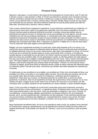 Primeira Parte
Segundo o raja-yogue, o mundo externo não passa da forma grosseira do mundo interno, sutil. O mais fino
é sempre a causa, o mais grosseiro o efeito. O homem que descobre e aprende como manipular as forças
internas, terá toda a natureza sob seu controle. A tarefa que o yogue se propõe realizar, é, nada mais, nada
menos, do que dominar todo o universo, dominar toda a natureza. Deseja chegar ao ponto em que aquilo
que chamamos leis da natureza, não tenha influência sobre ele; em que ele possa passar para além de
todas elas. Dominará toda a natureza, interna e externa.
Todo o nosso conhecimento é baseado na experiência. O que chamamos conhecimento por inferência, no
qual vamos do menor para o geral ou do geral para o particular, tem como base a experiência. No que
chamam ciências exatas as pessoas facilmente encontram a verdade, porque elas apelam para as
experiências de cada ser humano. O cientista não vos diz que acrediteis em coisa alguma, mas tem certos
resultados que vêm de suas próprias experiências, e, raciocinando sobre eles, apela para alguma
experiência universal da humanidade, ao pedir-vos que acrediteis em suas conclusões. Em toda a ciência
exata há uma base comum a toda a humanidade, de forma que podemos ver imediatamente a verdade ou a
falsidade das conclusões dali tiradas. Bem, a pergunta é a seguinte: A religião tem ou não tem essa base?
Terei de responder tanto pela negativa como pela afirmativa.
Religião, tal como é geralmente ensinada no mundo todo, dizem estar baseada na fé e na crença, e na
maioria dos casos consiste apenas em diferentes séries de teorias. Essa é a razão pela qual encontramos
as religiões discutindo umas com as outras. Essas teorias, além disso, são baseadas na crença. Um homem
me diz que há um grande Ser sentado sobre as nuvens, governando todo o universo, e me pede que
acredite apenas na autoridade de sua afirmativa. Da mesma maneira eu posso ter minhas próprias idéias, e
pedir aos outros que acreditem nelas. Se me perguntarem a razão, eu não lhes poderei dar razão alguma.
Por isso é que hoje em dia a religião e a filosofia metafísica têm mau nome. Todo o homem instruído parece
dizer: "Oh! essas religiões não passam de um feixe de teorias sem qualquer padrão pelo qual possamos
julgá-las, cada homem pregando suas próprias idéias de estimação". Contudo, há uma base de crença
universal na religião, governando todas as diferentes teorias e todas as idéias variáveis das diferentes seitas
em diferentes países. Indo até suas raízes, verificamos que também elas estão baseadas em experiências;
universais.
O cristão pede-vos que acrediteis em sua religião, que acrediteis em Cristo como encarnação de Deus, que
acrediteis num Deus, numa alma, e num estado melhor da alma. Se eu lhe pedir que raciocine, ele me diz
que acredita neles. Mas se fordes à nascente do Cristianismo, verificareis que ele é baseado na
experiência. Cristo disse que viu Deus, os discípulos disseram ter sentido Deus, e assim por diante.
Igualmente, no Budismo, trata--Se da experiência de Buda. Ele experimentou certas verdades, viu-as, teve
contato com elas, e pregou-as ao mundo. Assim com os hindus. Em seus livros, os escritores, que são
chamados rishis, ou sábios, declaram ter tido experiência em certas verdades, e essas verdades pregam.
Assim, é claro que todas as religiões do mundo foram construídas sobre esse fundamento universal e
adamantino de todo o nosso conhecimento - a experiência direta. Os Mestres todos viram Deus, todos eles
viram suas próprias almas, viram seu futuro, viram sua eternidade, e pregaram o que viram. Contudo, há
uma diferença: a maioria dessas religiões, especialmente nos tempos modernos, faz uma declaração
peculiar, isto é, que tais experiências são, impossíveis nos dias presentes. Foram possíveis apenas para
uns poucos homens, fundadores das religiões que, subseqüentemente, levaram seus nomes. No tempo
presente tais experiências se tornaram obsoletas, e portanto, ternos que tomar a religião como crença,
agora.
Nego inteiramente semelhante idéia. Se houve uma experiência neste mundo, em qualquer ramo particular
do conhecimento, segue-se, absolutamente, que tal experiência foi possível milhões de vezes antes e se
repetirá eternamente. Uniformidade é lei rigorosa da *natureza: o que uma vez aconteceu, pode acontecer
sempre.
17
 