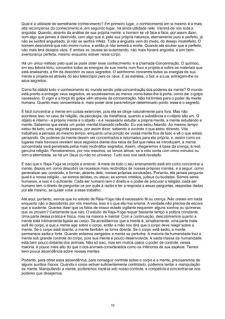 Qual é a utilidade de semelhante conhecimento? Em primeiro lugar, o conhecimento em si mesmo é a mais
alta recompensa do conhecimento e, em segundo lugar, há ainda utilidade nele. Varrerá de nós toda a
angústia. Quando, através da análise de sua própria mente, o homem se vê face a face, por assim dizer,
com algo que jamais é destruído, com algo que é, pela sua própria natureza, eternamente puro e perfeito, já
não se sentirá angustiado, já não se sentirá infeliz. Toda a angústia vem do medo, do desejo insatisfeito. O
homem descobrirá que não morre nunca, e então já não temerá a morte. Quando ele souber que é perfeito,
não mais terá desejos vãos. E ambas as causas se ausentando, não mais haverá angústia, e sim bem-
aventurança perfeita, mesmo enquanto estiver neste corpo.
Há um único método pelo qual se pode obter esse conhecimento: é a chamada Concentração. O químico,
em seu labora tório, concentra todas as energias de sua mente num foco e projeta-a sobre os materiais que
está analisando, a fim de descobrir os seus segredos. O astrônomo concentra todas as energias de sua
mente e projeta-as através do seu telescópio para os céus. E as estrelas, o Sol, e a Lua, entregam-lhe os
seus segredos.
Como foi obtido todo o conhecimento do mundo senão pela concentração dos poderes da mente? O mundo
está pronto a entregar seus segredos, se soubéssemos ao menos como bater-lhe à porta, como dar o golpe
necessário. O vigor e a força do golpe vêm através da concentração. Não há limites para o poder da mente
humana. Quanto mais concentrada é, mais poder atrai para reforçar determinado ponto: esse é o segredo.
É fácil concentrar a mente em coisas exteriores, pois ela se dirige naturalmente para fora. Mas não
acontece isso no caso da religião, da psicologia, da metafísica, quando a substância e o objeto são um. O
objeto é interno - a própria mente é o objeto - e é necessário estudar a própria mente, a mente estudando a
mente. Sabemos que existe um poder mental chamado reflexão. Eu vos estou falando. Ao mesmo tempo
estou de lado, uma segunda pessoa, por assim dizer, sabendo e ouvindo o que estou dizendo. Vós
trabalhais e pensais ao mesmo tempo, enquanto uma porção de vossa mente fica de lado e vê o que estais
pensando. Os poderes da mente devem ser concentrados e retornados para ela própria, e, assim como os
lugares mais trevosos revelam seus segredos diante dos raios de Sol que neles se introduzem, a mente
concentrada será penetrada pelos mais recônditos segredos. Assim, chegaremos à base da crença, à real,
genuína religião. Perceberemos, por nós mesmos, se temos almas, se a vida conta com cinco minutos ou
com a eternidade, se há um Deus ou não no universo. Tudo isso nos será revelado.
É isso que o Raja-Yoga se propõe a ensinar. A meta de todo o seu ensinamento está em como concentrar a
mente, depois em como descobrir os recessos mais recônditos de nossas próprias mentes, e a seguir, como
generalizar seu conteúdo, e formar, através dele, nossas próprias conclusões. Portanto, ela jamais pergunta
qual é a nossa religião - se somos deístas, ou ateus; se somos cristãos, judeus ou budistas. Somos seres
humanos, e isso é o suficiente. Cada ser humano tem o direito e o poder de procurar a religião, cada ser
humano tem o direito de perguntar os por quês à razão e ter a resposta a essas perguntas, respostas dadas
por ele mesmo, se quiser votar a esse trabalho.
Até aqui, portanto, vemos que no estudo de Raia-Yoga não é necessário fé ou crença. Não creiais em nada
enquanto não o descobrirás por vós mesmos, isso é o que ela nos ensina. A verdade não precisa de escora
que a sustente. Quereis dizer que os fatos de nosso estado vigilante requerem alguns sonhos ou quimeras
que os provem? Certamente que não, O estudo da Raja-Yoga requer bastante tempo e prática constante.
Uma parte dessa prática é física, mas na maioria é mental. Com a continuação, descobriremos quanto a
mente está intimamente ligada ao corpo. Se acreditarmos que a mente é, simplesmente, uma parte mais
sutil do corpo, e que a mente age sobre o corpo, então a mão nos dirá que o corpo deve reagir sobre a
mente. Se o corpo está doente, a mente também se torna doente. Se o corpo está sadio, a mente
permanece sadia e forte. Quando estamos zangados a mente se perturba. A maioria da humanidade traz a
mente sob grande controle do corpo, pois sua mente é pouco desenvolvida. A vasta massa da humanidade
está bem pouco distante dos animais. Não só isso, mas em muitos casos o poder de controle, nessa
maioria, é pouco mais alto do que o dos animais considerados como os inferiores de sua espécie. Temos
bem pouca ascendência sobre nossas mentes.
Portanto, para obter essa ascendência, para conseguir controle sobre o corpo e a mente, precisaremos de
alguns auxílios físicos. Quando o corpo estiver suficientemente controlado, podemos tentar a manipulação
da mente. Manipulando a mente, poderemos trazê-la sob nosso controle, e compeli-Ia a concentrar-se nos
poderes que desejamos.
19
 