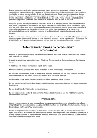 Por certo os métodos não são iguais entre si, pois visam sobretudo a natureza do indivíduo, e suas
necessidades e possibilidades. Os métodos do conhecimento e domínio da mente exigem mais estudos e
meditação, ao passo que os métodos do serviço altruísta e amor a Deus requerem mais prática do que
teoria. Os exercícios específicos de cada um deles variam, porém é a mesma a finalidade de todos eles:
levar o estudante e o praticante a um estado de libertação que se lhe traduz em paz e felicidade como
também o preparam e fortalecem para enfrentar os momentos mais cruciais de sua vida.
Um ponto, porém, o autor procura tornar bem claro: é que se os métodos diferem, não divergem entre si,
mas, antes, completam-se e auxiliam-se em alguns pontos e circunstâncias da vida E isso é muito lógico,
pois não pode haver teoria eficaz sem a colaboração e comprovação da prática, nem prática inteligente se
divorciada de estudos o meditação. Há, portanto, uma mútua interdependência, e se houver uma
conjugação da teoria com a prática, os meios se tornarão mais fáceis e os resultados mais rápidos e
seguros.
Tal é o escopo desta síntese, que é um real compêndio de auto-realização místico-filosófica posto a serviço
dos que aspiram aprofundar a solução de seus problemas internos, e assim experimentar e estabelecer em
si aquela "paz que ultrapassa o entendimento"", de que tanto nos têm falado os místicos e yogues.
Auto-realização através do conhecimento
(Jnana-Yoga)
Primeiro, a meditação deve ser de natureza negativa. Pensai em tudo e analisai tudo quanto vier à mente
pela pura ação da vontade.
A seguir, analisai o que realmente somos - Existência, Conhecimento, e Bem-aventurança - Ser, Saber e
Amar.
A meditação é o meio de unificação do sujeito com o objeto.
Meditai: Acima está cheio de mim, abaixo está cheio de mim, no meio está cheio de mim.
Eu estou em todos os seres, todos os seres estão em mim Om Tat Sat, Eu sou Isso. Eu sou a existência
acima da mente Sou uno com o Espírito do Universo. Não sou prazer nem dor.
O corpo bebe, come, e tudo o mais, Eu não sou o corpo. Não sou a mente. Sou Ele.
Eu sou a testemunha. Eu olho. Quando vem a saúde eu sou a testemunha. Quando vem a doença eu sou a
testemunha.
Eu sou Existência, Conhecimento, Bem-aventurança.
Eu sou a essência e o néctar do conhecimento. Através da eternidade eu não me modifico. Sou calmo,
resplandecente, imutável.
Primeira parte
Assim, o homem, depois de suas buscas vãs de vários deuses, completa o cicio e descobre que ,o Deus
imaginado por ele como sentado no céu, governando o mundo, é seu próprio Eu. Nenhum outro, a não ser o
Eu, era Deus, e o Pequeno "eu" jamais existiu.
Desde os tempos mais recuados houve várias seitas espalha das pela índia, e, como nunca existiu uma
igreja formulada ou reconhecida, ou corporação de homens para designar em cada escola doutrinas sobre o
que se deveria acreditar, as pessoas tinham liberdade de escolher suas próprias fórmulas, fazer sua própria
filosofia e estabelecer suas próprias seitas.
2
 