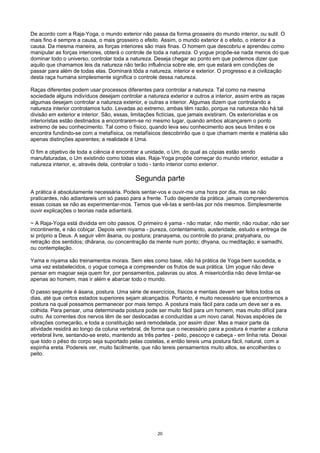 De acordo com a Raja-Yoga, o mundo exterior não passa da forma grosseira do mundo interior, ou sutil. O
mais fino é sempre a causa, o mais grosseiro o efeito. Assim, o mundo exterior é o efeito, o interior é a
causa. Da mesma maneira, as forças interiores são mais finas. O homem que descobriu e aprendeu como
manipular as forças interiores, obterá o controle de toda a natureza. O yogue propõe-se nada menos do que
dominar todo o universo, controlar toda a natureza. Deseja chegar ao ponto em que podemos dizer que
aquilo que chamamos leis da natureza não terão influência sobre ele, em que estará em condições de
passar para além de todas elas. Dominará tôda a natureza, interior e exterior. O progresso e a civilização
desta raça humana simplesmente significa o controle dessa natureza.
Raças diferentes podem usar processos diferentes para controlar a natureza. Tal como na mesma
sociedade alguns indivíduos desejam controlar a natureza exterior e outros a interior, assim entre as raças
algumas desejam controlar a natureza exterior, e outras a interior. Algumas dizem que controlando a
natureza interior controlamos tudo. Levadas ao extremo, ambas têm razão, porque na natureza não há tal
divisão em exterior e interior. São, essas, limitações fictícias, que jamais existiram. Os exterioristas e os
interioristas estão destinados a encontrarem-se no mesmo lugar, quando ambos alcançarem o ponto
extremo de seu conhecimento. Tal como o físico, quando leva seu conhecimento aos seus limites e os
encontra fundindo-se com a metafísica, os metafísicos descobrirão que o que chamam mente e matéria são
apenas distinções aparentes; a realidade é Uma.
O fim e objetivo de toda a ciência é encontrar a unidade, o Um, do qual as cópias estão sendo
manufaturadas, o Um existindo como todas elas. Raja-Yoga propõe começar do mundo interior, estudar a
natureza interior, e, através dela, controlar o todo - tanto interior como exterior.
Segunda parte
A prática é absolutamente necessária. Podeis sentar-vos e ouvir-me uma hora por dia, mas se não
praticardes, não adiantareis um só passo para a frente. Tudo depende da prática. jamais compreenderemos
essas coisas se não as experimentar-mos. Temos que vê-Ias e senti-Ias por nós mesmos. Simplesmente
ouvir explicações o teorias nada adiantará.
~ A Raja-Yoga está dividida em oito passos. O primeiro é yama - não matar, não mentir, não roubar, não ser
incontinente, e não cobiçar. Depois vem niyama - pureza, contentamento, austeridade, estudo e entrega de
si próprio a Deus. A seguir vêm âsana, ou postura; pranayama, ou controle do prana; pratyahara, ou
retração dos sentidos; dhârana, ou concentração da mente num ponto; dhyana, ou meditação; e samadhi,
ou contemplação.
Yama e niyama são treinamentos morais. Sem eles como base, não há prática de Yoga bem sucedida, e
uma vez estabelecidos, o yogue começa a compreender os frutos de sua prática. Um yogue não deve
pensar em magoar seja quem for, por pensamentos, palavras ou atos. A misericórdia não deve limitar-se
apenas ao homem, mas ir além e abarcar todo o mundo.
O passo seguinte é ásana, postura. Uma série de exercícios, físicos e mentais devem ser feitos todos os
dias, até que certos estados superiores sejam alcançados. Portanto, é muito necessário que encontremos a
postura na qual possamos permanecer por mais tempo. A postura mais fácil para cada um deve ser a es.
colhida. Para pensar, uma determinada postura pode ser muito fácil para um homem, mas muito difícil para
outro. As correntes dos nervos têm de ser deslocadas e conduzidas a um novo canal. Novas espécies de
vibrações começarão, e toda a constituição será remodelada, por assim dizer. Mas a maior parte da
atividade residirá ao longo da coluna vertebral, de forma que o necessário para a postura é manter a coluna
vertebral livre, sentando-se ereto, mantendo as três partes - peito, pescoço e cabeça - em linha reta. Deixai
que todo o pêso do corpo seja suportado pelas costelas, e então tereis uma postura fácil, natural, com a
espinha ereta. Podereis ver, muito facilmente, que não tereis pensamentos muito altos, se encolherdes o
peito.
20
 