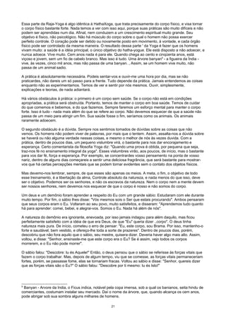 Essa parte da Raja-Yoga é algo idêntica à HathaXoga, que trata precisamente do corpo físico, e visa tornar
o corpo físico bastante forte. Nada temos a ver com isso aqui, porque suas práticas são muito difíceis e não
podem ser aprendidas num dia. Afinal, nem conduzem a um crescimento espiritual muito grande. Seu
objetivo é físico, não psicológico. Não há músculo do corpo sobre o qual o homem não possa exercer
perfeito controle. O coração pode ser detido ou novamente posto em movimento, à vontade, e cada órgão
físico pode ser controlado da mesma maneira. O resultado dessa parte ' da Yoga é fazer que os homens
vivam muito: a saúde é a idéia principal, o único objetivo do hatha-yogue. Ele está disposto a não adoecer, e
nunca adoece. Vive muito. Cem anos nada é para ele. Quando chega ao cento e cinqüenta anos, está
viçoso e jovem, sem um fio de cabelo branco. Mas isso é tudo. Uma árvore banyan9
- a figueira da Índia -
vive, às vezes, cinco mil anos, mas não passa de uma banyan. , Assim, se um homem vive muito, não
passa de um animal sadio.
A prática é absolutamente necessária. Podeis sentar-vos e ouvir-me uma hora por dia, mas se não
praticardes, não dareis um só passo para a frente. Tudo depende da prática. Jamais entendemos as coisas
enquanto não as experimentamos. Temos de ver e sentir por nós mesmos. Ouvir, simplesmente,
explicações e teorias, de nada adiantará.
Há vários obstáculos à prática: o primeiro é um corpo sem saúde. Se o corpo não está em condições
apropriadas, a prática será obstruída. Portanto, temos de manter o corpo em boa saúde. Temos de cuidar
do que comemos e bebemos, e do que fazemos. Sempre faremos um esforço mental para manter o corpo
forte. Isso é tudo - nada mais além do que se refere ao corpo. Não devemos esquecer de que a saúde não
passa de um meio para atingir um fim. Sua saúde fosse o fim, seríamos como os animais. Os animais
raramente adoecem.
O segundo obstáculo é a dúvida. Sempre nos sentimos tomados de dúvidas sobre as coisas que não
vemos. Os homens não podem viver de palavras, por mais que o tentem. Assim, assalta-nos a dúvida sobre
se haverá ou não alguma verdade nessas coisas, e mesmo o melhor de nós às vezes duvida. Com a
prática, dentro de poucos dias, um pequeno vislumbre virá, o bastante para nos dar encorajamento e
esperança. Certo comentarista da filosofia Yoga diz: "Quando uma prova é obtida, por pequena que seja,
traz-nos fé no ensinamento integral da yoga". Esses vislumbres virão, aos poucos, de início, mas o bastante
para vos dar fé, força e esperança. Por exemplo, se concentrardes vosso pensamento na ponta de vosso
nariz, dentro de alguns dias começareis a sentir uma deliciosa fragrância, que será bastante para mostrar-
vos que há certas percepções mentais que se podem tornar evidentes sem o contato dos objetos físicos.
Mas devemo-nos lembrar, sempre, de que esses são apenas os meios. A meta, o fim, o objetivo de todo
esse treinamento, é a libertação da alma, Controle absoluto da natureza, e nada menos do que isso, deve
ser o objetivo. Podemos ser os senhores, e não os escravos da natureza. Nem o corpo nem a mente devem
ser nossos senhores, nem devemos nos esquecer de que o corpo é nosso e não somos do corpo.
Um deus e um demônio foram aprender a respeito do Eu com um grande sábio: Estudaram com ele durante
muito tempo. Por fim, o sábio lhes disse: "Vós mesmos sois o Ser que estais procurando". Ambos pensaram
que seus corpos eram o Eu. Voltaram ao seu povo, muito satisfeitos, e disseram: "Aprendemos tudo quanto
há para aprender: comei, bebei, e alegrai-vos. Somos o Eu. Nada há além de nós".
A natureza do demônio era ignorante, enevoada, por isso jamais indagou para além daquilo, mas ficou
perfeitamente satisfeito com a idéia de que era Deus, de que "Eu" queria dizer .,corpo". O deus tinha
natureza mais pura. De início, cometeu o erro de pensar: "Eu, este corpo, sou Brama. Por isso, mantenho-o
forte e saudável, bem vestido, e ofereço-lhe toda a sorte de prazeres". Dentro de poucos dias, porém,
descobriu que não fora aquilo que o sábio, seu mestre, quisera dizer. Deveria haver algo mais alto. Assim,
voltou, e disse: "Senhor, ensinaste-me que este corpo era o Eu? Se é assim, vejo todos os corpos
morrerem, e o Eu não pode morrer".
O sábio falou: "Descobre: tu és Aquele!" Então, o deus pensou que o sábio se referisse às forças vitais que
fazem o corpo trabalhar. Mas, depois de algum tempo, viu que se comesse, as forças vitais permaneceriam
fortes, porém, se passasse fome, elas se tornariam fracas. Voltou ao sábio e disse: "Senhor, quereis dizer
que as forças vitais são o Eu?" O sábio falou: "Descobre por ti mesmo: tu és Isto!"
9
Banyan - Arvore da India, o Ficus indica, notável pela copa imensa, sob a qual os banianos, seita hindu de
comerciantes, costumam instalar seu mercado. Daí o nome da árvore, que, quando alcança os cem anos,
pode abrigar sob sua sombra alguns milhares de homens.
21
 