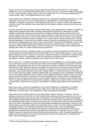O deus mais uma vez voltou para a sua casa, pensando que talvez a mente fosse o Eu. Logo depois,
entretanto, viu que os pensamentos eram tão vários, ora bons, ora maus. A mente era mutável. demais para
ser o Eu. Voltou ao sábio, e disse: "Senhor, acho que a mente não é o Eu. Foi isso que quisestes dizer?" E
o sábio replicou: "Não. Tu és Aquele! Descobre por ti mesmo".
O deus voltou ao lar e finalmente descobriu que ele era o Eu, para além de qualquer pensamento, um, sem
nascimento e sem morte, que o ar não podia secar ou a água dissolver; o sem começo e sem fim, o
inabalável, o intangível, o onisciente, o Ser onipotente, que não era o corpo ou a mente, mas estava além
de ambos. Assim, ficou satisfeito, mas o pobre demônio não obteve a verdade, porque amava demais seu
próprio corpo.
O mundo tem grande número dessas criaturas demoníacas, ma tem alguns deuses, também. Se alguém se
propõe ensinar qualquer ciência para aumentar a capacidade de sentir prazer, esse alguém encontra
multidões prontas para receber seus ensinamentos. Se alguém pretende mostrar a meta suprema, bem
poucos o querem ouvir. Se muito poucos têm o poder de alcançar o mais alto, ainda menor é o número dos
que têm paciência para obter o mais alto. Mas também há outros, certos de que, embora o corpo pudesse
ser feito para durar milhares de anos, o resultado, no fim, seria o mesmo. Quando as forças que o mantêm
intacto desaparecem, o corpo tem de cair. jamais nasceu um homem que pudesse evitar, por um momento
que fosse, as modificações de seu corpo. Corpo é o nome dado a uma série de modificações. "Assim como
num rio as massas de água estão-se modificando diante de vós a cada momento, e novas massas vão
chegando, embora tomem forma similar, o mesmo acontece com o corpo." Apesar disso o corpo precisa ser
mantido sadio e forte. É o melhor instrumento de que dispomos.
Voltando ao nosso assunto, chegamos a seguir ao pranayama, controle da respiração. Que tem isso a ver
com os poderes de concentração da mente? A respiração é como o volante desta máquina, o corpo. Numa
grande máquina encontrais o volante se movimento, e aquele movimento é comunicado à maquinaria cada
vez mais fina, até que o mais delicado, o mais fino maquinismo da máquina é posto em movimento. A
respiração é o volante, suprindo e regulando a força motriz de tudo neste corpo.
Houve, certa vez, um ministro de um grande rei, que veio a cair em desgraça. O rei, como castigo, ordenou
que o encerrassem numa torre muito alta. Isso foi feito, e ali o ministro foi deixado, para morrer. Tinha ele,
entretanto, uma esposa fiel, que veio ter à torre, pela noite, e chamou o marido lá no alto para saber o que
poderia fazer por ele. Disse-lhe o homem que voltasse na noite seguinte e trouxesse uma corda comprida,
um pouco de cordão bem forte, barbante, fio de seda, um besouro, e um pouco de mel. Embora muito
espantada, a boa esposa obedeceu e levou-lhe os artigos pedidos. O marido disse-lhe que amarrasse bem
o fio de seda no besouro, depois untasse as antenas dele com uma gota de mel e o libertasse na parede da
torre, com a cabeça voltada para cima. A mulher cumpriu aquelas instruções e o besouro iniciou sua longa
jornada. Sentindo diante de si o cheiro do mel, foi-se arrastando para a frente, subindo, na esperança de
alcançá-lo, até que chegou ao alto da torre, onde o ministro o agarrou e se apoderou do fio de seda. Disse,
então, à esposa, que amarrasse na outra ponta o barbante, e depois de o ter içado, repetiu o processo com
o cordão forte, e, finalmente, com a corda. O resto foi fácil. O ministro desceu da torre por meio da corda, e
fugiu.
Neste nosso corpo o movimento respiratório é o fio de seda. Mantendo-o e aprendendo a controlá-lo,
apanhamos o barbante das correntes nervosas. Delas virá o cordão forte de nossos pensamentos, e,
finalmente, a corda do prana10
. Ao controlarmos o Prana, alcançaremos a liberdade.
Nada sabemos sobre nossos próprios corpos. Não podemos sabê-lo. Podemos, no máximo, cortar em
pedaços um corpo morto, a fim de ver o que há dentro dele. Ainda assim, tal coisa nada tem a ver com os
nossos próprios corpos. Sabemos bem pouco sobre eles. Por que acontece isso? Porque nossa atenção
não é bastante discriminatória para perceber os movimentos muito finos que se dão lá dentro. Só podemos
ter conhecimento deles quando a mente se torna mais sutil e, por assim dizer, entra mais profundamente no
corpo. Para obter a percepção sutil, temos de começar pelas percepções mais grosseiras. Temos que nos
apossar daquilo que põe toda a máquina em movimento. Isso é o prana, cuja mais evidente manifestação é
a respiração. Então, com a respiração, entraremos lentamente no corpo, o que nos possibilitará a
descoberta das forças sutis, das correntes nervosas que se estão movendo através dele. Assim que as
percebermos e aprendermos a senti-Ias, começaremos a controlá-Ias, e a controlar o corpo. A mente
também é posta em movimento por essas diferentes correntes nervosas. Assim, finalmente alcançaremos o
estado de controle perfeito do corpo e da mente, fazendo de ambos os nossos servos. Conhecimento é
poder. Temos de conseguir esse poder.
10
Prana - Energia primordial, donde derivam todas as demais energias.
22
 