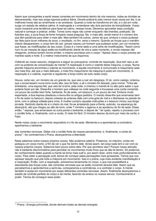 Assim que começardes a sentir essas correntes em movimento dentro de vós mesmos, todas as dúvidas se
desvanecerão, mas isso exige rigorosa prática diária. Deveis praticá-lo pelo menos duas vezes por dia, e as
melhores horas são ao amanhecer e ao anoitecer. Quando a noite se transforma em dia, e o dia em noite,
surge um estado de relativa calma. A madrugada e o entardecer são dois períodos de tranqüilidade. Vosso
corpo mostrará uma tendência para fazer-se calmo, nessas horas. Devemos aproveitar essa condição
natural e começar a praticar, então. Tomai como regra não comer enquanto não tiverdes; praticado. Se
fizerdes isso, a pura força da fome romperá vossa preguiça. Na o mais alto, ainda menor é o número dos
que têm paciência para obter o mais alto. Mas também há outros, certos de que, embora o corpo pudesse
ser feito para durar milhares de anos, o resultado, no fim, seria o mesmo. Quando as forças que o mantêm
intacto desaparecem, o corpo tem de cair. jamais nasceu um homem que pudesse evitar, por um momento
que fosse, as modificações de seu corpo. Corpo é o nome dado a uma série de modificações. "Assim como
num rio as massas de água estão-se modificando diante de vós a cada momento, e novas massas vão
chegando, embora tomem forma similar, o mesmo acontece com o corpo." Apesar disso o corpo precisa ser
mantido sadio e forte. É o melhor instrumento de que dispomos.
Voltando ao nosso assunto, chegamos a seguir ao pranayama, controle da respiração. Que tem isso a ver
com os poderes de concentração da mente? A respiração é como o volante desta máquina, o corpo. Numa
grande máquina encontrais o volante se movimento, e aquele movimento é comunicado à maquinaria cada
vez mais fina, até que o mais delicado, o mais fino maquinismo da máquina é posto em movimento. A
respiração é o volante, suprindo e regulando a força motriz de tudo neste corpo.
Houve, certa vez, um ministro de um grande rei, que veio a cair em desgraça. O rei, como castigo, ordenou
que o encerrassem numa torre muito alta. isso foi feito, e ali o ministro foi deixado, para morrer. Tinha ele,
entretanto, uma esposa fiel, que veio ter à torre, pela noite, e chamou o marido lá no alto para saber o que
poderia fazer por ele. Disse-lhe o homem que voltasse na noite seguinte e trouxesse uma corda comprida,
um pouco de cordão bem forte, barbante, fio de seda, um besouro, e um pouco de mel. Embora muito
espantada, a boa esposa obedeceu e levou-lhe os artigos pedidos. O marido disse-lhe que amarrasse bem
o fio de seda no besouro, depois untasse as antenas dele com uma gota de mel e o libertasse na parede da
torre, com a cabeça voltada para cima, A mulher cumpriu aquelas instruções e o besouro iniciou sua longa
jornada. Sentindo diante de si o cheiro do mel, foi-se arrastando para a frente, subindo, na esperança de
alcançá-lo, até que chegou ao alto da torre, onde ? ministro o agarrou e se apoderou do fio de seda. Disse,
então, * esposa, que amarrasse na outra ponta o barbante, e depois de * ter içado, repetiu o processo com
o cordão forte, e, finalmente, com a corda. O resto foi fácil. O ministro desceu da torre por meio da corda, e
fugiu.
Neste nosso corpo o movimento respiratório é o fio de seda. Mantendo-o e aprendendo a controlá-lo,
apanhamos o barbante
das correntes nervosas. Delas virá o cordão forte de nossos pensamentos, e, finalmente, a corda do
prana11
. Ao controlarmos o Prana, alcançaremos a liberdade.
Nada sabemos sobre nossos próprios corpos. Não podemos sabê-lo. Podemos, no máximo, cortar em
pedaços um corpo morto, a fim de ver o que há dentro dele. Ainda assim, tal coisa nada tem a ver com os
nossos próprios corpos. Sabemos bem pouco sobre eles. Por que acontece isso? Porque nossa atenção
não é bastante discriminatória para perceber os movimentos muito finos que se dão lá dentro. Só podemos
ter conhecimento deles quando a mente se torna mais sutil e, por assim dizer, entra mais profundamente no
corpo. Para obter a percepção sutil, temos de começar pelas percepções mais grosseiras. Temos que nos
apossar daquilo que põe toda a máquina em movimento. Isso é o prana, cuja mais evidente manifestação é
a respiração. Então, com a respiração, entraremos lentamente no corpo, o que nos possibilitará a
descoberta das forças sutis, das correntes nervosas que se estão movendo através dele. Assim que as
percebermos e aprendermos a senti-Ias, começaremos a controlá-Ias, e a controlar o corpo. A mente
também é posta em movimento por essas diferentes correntes nervosas. Assim, finalmente alcançaremos o
estado de controle perfeito do corpo e da mente, fazendo de ambos os nossos servos. Conhecimento é
poder. Temos de conseguir esse poder.
11
Prana - Energia primordial, donde derivam todas as demais energias.
23
 