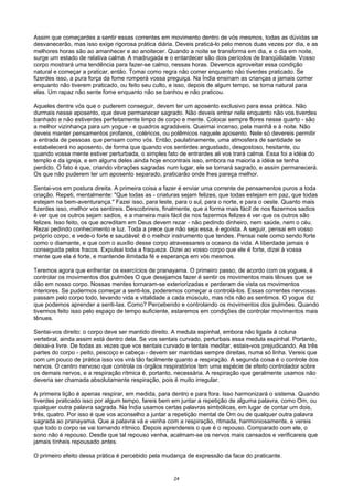 Assim que começardes a sentir essas correntes em movimento dentro de vós mesmos, todas as dúvidas se
desvanecerão, mas isso exige rigorosa prática diária. Deveis praticá-lo pelo menos duas vezes por dia, e as
melhores horas são ao amanhecer e ao anoitecer. Quando a noite se transforma em dia, e o dia em noite,
surge um estado de relativa calma. A madrugada e o entardecer são dois períodos de tranqüilidade. Vosso
corpo mostrará uma tendência para fazer-se calmo, nessas horas. Devemos aproveitar essa condição
natural e começar a praticar, então. Tomai como regra não comer enquanto não tiverdes praticado. Se
fizerdes isso, a pura força da fome romperá vossa preguiça. Na Índia ensinam as crianças a jamais comer
enquanto não tiverem praticado, ou feito seu culto, e isso, depois de algum tempo, se torna natural para
elas. Um rapaz não sente fome enquanto não se banhou e não praticou.
Aqueles dentre vós que o puderem conseguir, devem ter um aposento exclusivo para essa prática. Não
durmais nesse aposento, que deve permanecer sagrado. Não deveis entrar nele enquanto não vos tiverdes
banhado e não estiverdes perfeitamente limpo de corpo e mente. Colocai sempre flores nesse quarto - são
a melhor vizinhança para um yogue - e quadros agradáveis. Queimai incenso, pela manhã e à noite. Não
deveis manter pensamentos profanos, coléricos, ou polêmicos naquele aposento. Nele só devereis permitir
a entrada de pessoas que pensam como vós. Então, paulatinamente, uma atmosfera de santidade se
estabelecerá no aposento, de forma que quando vos sentirdes angustiado, desgostoso, hesitante, ou
quando vossa mente estiver perturbada, o simples fato de entrardes ali vos trará calma. Essa foi a idéia do
templo e da igreja, e em alguns deles ainda hoje encontrais isso, embora na maioria a idéia se tenha
perdido. O fato é que, criando vibrações sagradas num lugar, ele se tornará sagrado, e assim permanecerá.
Os que não puderem ter um aposento separado, praticarão onde lhes pareça melhor.
Sentai-vos em postura direita. A primeira coisa a fazer é enviar uma corrente de pensamentos puros a toda
criação. Repeti, mentalmente: "Que todas as - criaturas sejam felizes, que todas estejam em paz, que todas
estejam na bem-aventurança." Fazei isso, para leste, para o sul, para o norte, e para o oeste. Quanto mais
fizerdes isso, melhor vos sentireis. Descobrireis, finalmente, que a forma mais fácil de nos fazermos sadios
é ver que os outros sejam sadios, e a maneira mais fácil de nos fazermos felizes é ver que os outros são
felizes. Isso feito, os que acreditam em Deus devem rezar - não pedindo dinheiro, nem saúde, nem o céu.
Rezai pedindo conhecimento e luz. Toda a prece que não seja essa, é egoísta. A seguir, pensai em vosso
próprio corpo, e vede-o forte e saudável: é o melhor instrumento que tendes. Pensai nele como sendo forte
como o diamante, e que com o auxílio desse corpo atravessareis o oceano da vida. A liberdade jamais é
conseguida pelos fracos. Expulsai toda a fraqueza. Dizei ao vosso corpo que ele é forte, dizei à vossa
mente que ela é forte, e mantende ilimitada fé e esperança em vós mesmos.
Teremos agora que enfrentar os exercícios de pranayama. O primeiro passo, de acordo com os yogues, é
controlar os movimentos dos pulmões O que desejamos fazer é sentir os movimentos mais tênues que se
dão em nosso corpo. Nossas mentes tornaram-se exteriorizadas e perderam de vista os movimentos
interiores. Se pudermos começar a senti-los, poderemos começar a controlá-los. Essas correntes nervosas
passam pelo corpo todo, levando vida e vitalidade a cada músculo, mas nós não as sentimos. O yogue diz
que podemos aprender a senti-Ias. Como? Percebendo e controlando os movimentos dos pulmões. Quando
tivermos feito isso pelo espaço de tempo suficiente, estaremos em condições de controlar movimentos mais
tênues.
Sentai-vos direito: o corpo deve ser mantido direito. A medula espinhal, embora não ligada à coluna
vertebral, ainda assim está dentro dela. Se vos sentais curvado, perturbais essa medula espinhal. Portanto,
deixai-a livre. De todas as vezes que vos sentais curvado e tentais meditar, estais-vos prejudicando. As três
partes do corpo - peito, pescoço e cabeça - devem ser mantidas sempre direitas, numa só linha. Vereis que
com um pouco de prática isso vos virá tão facilmente quanto a respiração. A segunda coisa é o controle dos
nervos. O centro nervoso que controla os órgãos respiratórios tem uma espécie de efeito controlador sobre
os demais nervos, e a respiração rítmica é, portanto, necessária. A respiração que geralmente usamos não
deveria ser chamada absolutamente respiração, pois é muito irregular.
A primeira lição é apenas respirar, em medida, para dentro e para fora. Isso harmonizará o sistema. Quando
tiverdes praticado isso por algum tempo, fareis bem em juntar a repetição de alguma palavra, como Om, ou
qualquer outra palavra sagrada. Na Índia usamos certas palavras simbólicas, em lugar de contar um dois,
três, quatro. Por isso é que vos aconselho a juntar a repetição mental de Om ou de qualquer outra palavra
sagrada ao pranayama. Que a palavra vá e venha com a respiração, ritmada, harmoniosamente, e vereis
que todo o corpo se vai tornando rítmico. Depois aprendereis o que é o repouso. Comparado com ele, o
sono não é repouso. Desde que tal repouso venha, acalmam-se os nervos mais cansados e verificareis que
jamais tínheis repousado antes.
O primeiro efeito dessa prática é percebido pela mudança de expressão da face do praticante.
24
 