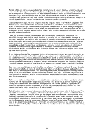 Temos, então, dois planos nos quais trabalha a mente humana. O primeiro é o plano consciente, no qual
todo o trabalho é acompanhado pela sensação do ego. Depois vem o plano inconsciente, onde o trabalho
não é acompanhado pela sensação do ego. Essa parte do trabalho da mente, que não é acompanhada pela
sensação do ego, é trabalho inconsciente, e a parte acompanhada pela sensação do ego é trabalho
consciente. Nos animais inferiores, esse trabalho inconsciente é chamado instinto. Em animais superiores, e
no mais elevado deles, o homem, prevalece o que chamamos trabalho consciente.
Mas isto não termina aqui. Há ainda um plano mais alto, no qual a mente pode trabalhar. Ela pode ir além
da consciência. Tal como o trabalho inconsciente está abaixo da consciência, há outro trabalho que está
acima da consciência e que também não é acompanhado pela sensação do ego. A sensação do ego está
apenas no plano do meio. Quando a mente está acima ou abaixo dessa linha, não há sensação de "eu", e
ainda assim a mente trabalha. Quando a mente vai para além dessa linha de autoconcciência, é o chamado
samadhi, ou superconsciência.
Como, por exemplo, sabemos que um homem em samadhi nio foi para baixo da consciência, não
degenerou, em lugar de subir? Em ambos os casos os trabalhos não são acompanhados pelo ego. A
resposta é a seguinte: pelos efeitos, pelos resultados do trabalho, sabemos o que está abaixo e o que está
acima. Quando um homem adormece profundamente, entra num plano abaixo da consciência. Trabalha o
corpo durante todo o tempo, respira, move-se talvez em seu sono, sem qualquer acompanhamento da
sensação do eu. Está inconsciente, e quando acorda é o mesmo homem que era antes de adormecer. A
soma total de conhecimento que possuía antes de adormecer permanece a mesma, não aumenta
absolutamente. Não há esclarecimento. Mas quando um homem entra em samadbi, se para ele vai como
tolo, dele vem como sábio.
O que produz a diferença? De um estado o homem sai como o mesmo homem que para ele entrou. De um
outro estado o homem sai esclarecido, um sábio, um profeta, um santo; todo seu caráter está modificado,
sua vida transformada, iluminada. São esses os dois efeitos. Sendo os efeitos diferentes, as causas têm de
ser diferentes. já que essa iluminação com que um homem retorna do samadhi é muito maior do que a que
se pode obter da inconsciência, ou muito mais elevada do que a que pode obter pelo raciocínio, em estado
consciente, deve vir, portanto, da superconscíência, e samadhi é chamado o estado de superconsciência.
Esta é, em resumo, a idéia do samadhi. Qual é a sua aplicação ? A aplicação aqui está. O campo da razão,
ou o consciente trabalho da mente, é estreito, limitado. Há um círculo dentro do qual a razão do homem
deve mover-se. Ela não pode ir além. Toda a tentativa para ir além é, impossível; ainda assim é para além
desse círculo da razão que está o que a humanidade considera mais caro. Todas essas perguntas - se há
uma Alma imortal, se há um Deus, se há uma Inteligência suprema orientando este universo - estão para
além do campo da razão.
Todas as nossas teorias éticas, todas as nossas atitudes morais, tudo quanto é bom e grande na natureza
humana, têm sido moldado sobre respostas que vieram de acolá desse círculo. É muito importante, por
conseguinte, que tenhamos respostas para essas perguntas. Se a vida é apenas um jogo rápido, se o
universo é apenas uma "fortuita combinação de átomos", por que devo fazer bem a outrem? Por que
haveria misericórdia, justiça, ou sentimento de solidariedade?
Toda ética, toda ação humana, e todo pensamento humano, se baseiam nessa idéia de desinteresse. Toda
a idéia da vida humana pode ser posta nesta palavra, desinteresse. Por que seríamos desinteressados?
Onde está a necessidade, a força, o poder, que me compele a ser desinteressado? Podeis chamar a vós
mesmos homens racionais, utilitários, mas se não me mostrais as razões para o utilitarismo, eu digo que
sois irracionais. Mostrai-me as razões por qun eu não deveria ser egoísta. A resposta está no fato de este
mundo não passar de uma gota num oceano infinito, um elo de urnA cadeia infinita. Onde colheram essa
idéia os que pregaram o desinteresse, e o ensinaram à raça humana? Sabemos que ela não é instintiva: os
animais, que têm instinto, não a conhecem. Também não é razão: a razão nada sabe sobre tal idéia. Então,
donde veio ela?
28
 