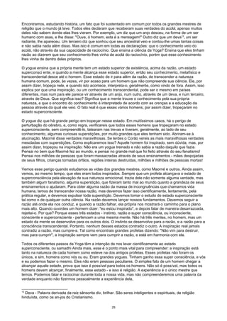 Encontramos, estudando história, um fato que foi sustentado em comum por todos os grandes mestres de
religião que o mundo já teve. Todos eles declaram que receberam suas verdades do acolá; apenas muitos
deles não sabem donde elas lhes vieram. Por exemplo, um diz que um anjo desceu, na forma de um ser
humano com asas, e lhe disse: "Ouve, ó homem, esta é a mensagem!" Outro diz que um deva12
, uni ser
radiante, lhe apareceu. Um terceiro diz que sonhou que seu ancestral veio e contou-lhe umas tantas coisas
e não sabia nada além disso. Mas isto é comum em todas as declarações: que o conhecimento veio do
acolá, não através da sua capacidade de raciocínio. Que ensina a ciência da Yoga? Ensina que eles tinham
razão ao dizerem que seu conhecimento lhes vinha de acolá do raciocínio, porém que esse conhecimento
lhes vinha de dentro deles próprios.
O yogue ensina que a própria mente tem um estado superior de existência, acima da razão, um estado
superconsci ente, e quando a mente alcança esse estado superior, então seu conhecimento, metafísico e
transcendental desce até o homem. Esse estado de ir para além da razão, de transcender a natureza
humana comum, pode, às vezes, vir por acaso para um homem que não compreende sua ciência. Ele, por
assim dizer, tropeça nele, e quando isto acontece, interpreta-o, geralmente, como vindo de fora. Assim, isso
explica por que uma inspiração, ou um conhecimento transcendental, pode ser o mesmo em países
diferentes, mas num país ele parece vir através de um anjo, num outro, através de um deva, e num terceiro,
através de Deus. Que significa isso? Significa que a mente trouxe o conhecimento pela sua própria
natureza, e que o encontro do conhecimento é interpretado de acordo com as crenças e a educação da
pessoa através da qual ele veio. O fato real é que esses vários homens, por assim dizer, tropeçaram no
estado superconsciente.
O yogue diz que há grande perigo em tropeçar nesse estado. Em muitíssimos casos, há o perigo de
perturbação do cérebro, e, como regra, verificareis que todos esses homens que tropeçaram no estado
superconsciente, sem compreendê-lo, tatearam nas trevas e tiveram, geralmente, ao lado de seu
conhecimento, algumas curiosas superstições, por muito grandes que eles tenham sido. Abriram-se à
alucinação. Maorné disse verdades maravilhosas. Se lerdes o Corão vereis as mais maravilhosas verdades
mescladas com superstições. Como explicaremos isso? Aquele homem foi inspirado, sem dúvida, mas, por
assim dizer, tropeçou na inspiração. Não era um yogue treinado e não sabia a razão daquilo que fazia.
Pensai no bem que Maorné fez ao mundo, e pensai no grande mal que foi feito através do seu fanatismo!
Pensai nos milhões de pessoas que foram massacradas através de seus ensinamentos - mães despojadas
de seus filhos, crianças tornadas órfãos, regiões inteiras destruídas, milhões e milhões de pessoas mortas!
Vemos esse perigo quando estudamos as vidas dos grandes mestres, como Maorné e outros. Ainda assim,
vemos, ao mesmo tempo, que eles eram todos inspirados. Sempre que um profeta alcançava o estado de
superconsciência pela elevação de sua natureza emocional, trazia dele não somente alguma verdade, mas
também algum fanatismo, alguma superstição, que fizeram tanto mal ao mundo quanto a grandeza de seus
ensinamentos o ajudaram. Para obter alguma razão da massa de incongruências que chamamos vida
humana, temos de transcender nossa razão, mas devemos fazer isso cientificamente, lentamente, pela
prática regular, e devemos expulsar toda superstição. Devemos tomar o estudo do estado superconsciente
tal como o de qualquer outra ciência. Na razão devemos lançar nossos fundamentos. Devemos seguir a
razão até onde ela nos conduz, e quando a razão falhar, ela própria nos mostrará o caminho para o plano
mais alto. Quando ouvirdes um homem dizer: "eu estou inspirado", e depois falar de maneira desarrazoada,
rejeitai-o. Por que? Porque esses três estados - instinto, razão e super consciência, ou inconsciente,
consciente e superconsciente - pertencem a uma mesma mente. Não há três mentes, no homem, mas um
estado da mente se desenvolve para os outros dois. O instinto se desenvolve para a razão, e a razão para a
consciência transcendental. Portanto, nenhum desses estados contradiz o outro. A inspiração real jamais
contradiz a razão, mas cumpre-a. Tal como encontrais grandes profetas dizendo: "Não vim para destruir,
mas para cumprir", a inspiração sempre vem para cumprir a razão, e está em harmonia com ela.
Todos os diferentes passos da Yoga têm a intenção de nos levar cientificamente ao estado
superconsciente, ou samadhi Ainda mais, esse é o ponto mais vital para compreender: a inspiração está
tanto na natureza de cada homem como esteve na dos antigos profetas. Esses profetas não foram os
únicos, e sim, homens como vós ou eu. Eram grandes yogues. Tinham ganho essa super consciência, e vós
e eu podemos fazer o mesmo. Eles não eram pessoas peculiares. O simples fato de um homem chegar a
alcançar aquele estado, prova que isso é possível para todos os homens. Não só é possível, mas todos os
homens devem alcançar, finalmente, esse estado - e isso é religião. A experiência é o único mestre que
temos. Podemos falar e raciocinar durante toda a nossa vida, mas não compreenderemos uma palavra da
verdade enquanto não fizermos pessoalmente a experiência dela,
12
Deva - Palavra derivada da raiz sânscrita div, brilhar. São seres inteligentes e espirituais, da religião
hinduísta, como os an-jos do Cristianismo.
29
 