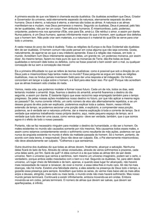 A primeira escola de que vos falarei é chamada escola dualística. Os dualistas acreditam que Deus, Criador
e Governador do universo, está eternamente separado da natureza, eternamente separado da alma
humana. Deus é eterno, a natureza é eterna, e eternas são todas as almas. A natureza e as almas
manifestam-se e mudam, mas Deus permanece o mesmo. Segundo os dualistas, Deus é pessoal, pelo fato
de ter qualidades, não por ter um corpo. Tem atributos humanos. É misericordioso, justo, poderoso,
onipotente; podemo-nos nos aproximar d'Ele, orar para Ele, amá-Lo. Ele retribui o amor, e assim por diante.
Numa palavra, é um Deus humano, apenas infinitamente maior do que o homem, sem qualquer dos defeitos
que o homem tem. Não pode criar sem materiais, e a natureza é o material do qual Ele se serve para criar
todo o universo.
A vasta massa do povo da índia é dualista. Todas as religiões da Europa e da Ásia Ocidental são dualistas:
têm de ser dualistas. O homem comum não pode pensar em coisa alguma que não seja concreta. Gosta,
naturalmente, de agarrar-se ao que o seu intelecto apreende. Essa é a religião das massas, em todo o
mundo. Acreditam num Deus inteiramente separado delas, um grande rei, um poderoso monarca, por assim
dizer. Ao mesmo tempo, fazem-no mais puro do que os monarcas de Terra; dão-lhe todas as boas
qualidades e removem dele todos os defeitos, como se fosse possível o bem existir sem o mal, ou qualquer
concepção de luz sem a concepção das trevas!
Eis a primeira dificuldade no que se refere às teorias dualísticas: como é possível que sob a direção de um
Deus justo e misericordioso haja tantos males no mundo? Essa pergunta se ergue em todas as religiões
dualísticas, mas os hindus jamais inventaram Satã para dar uma resposta a tal indagação. Os hindus
concordam em lançar a culpa sobre o homem, e é fácil para eles fazer isso. Por quê? Porque não acreditam
que as almas tivessem sido criadas do nada.
Vemos, nesta vida, que podemos modelar e formar nosso futuro. Cada um de nós, todos os dias, está
tentando modelar o amanhã. Hoje, fixamos o destino do amanhã; amanhã fixaremos o destino do dia
seguinte, e assim por diante. É bastante lógico que esse raciocínio seja empregado também para o tempo
pregresso. Se pelas nossas ações modelamos nosso destino no futuro, por que não aplicar a mesma regra
ao passado? Se, numa corrente infinita, um certo número de elos são alternadamente repetidos, e se um
desses grupos de elos pode ser explicado, poderemos explicar toda a cadeia. Assim, nessa infinita
extensão de tempo, se podemos secionar uma porção dele, e explicá-lo, e compreender essa porção,
podemos, se é verdade ser a natureza uniforme, dar a mesma explicação à toda a corrente de tempo. Se é
verdade que estamos trabalhando nosso própria destino, aqui, neste pequeno espaço de tempo, se é
verdade que tudo deve ter uma causa, como vemos agora - deve ser verdade, também, que o que somos
agora é o efeito de todo o nosso passado.
Portanto, não se faz necessário ninguém para modelar o destino da humanidade, a não ser o homem. Os
males existentes no mundo são causados somente por nós mesmos. Nós causamos todos esses males, e
assim como estamos constantemente vendo o sofrimento como resultante de más ações, podemos ver que
nunca da angústia existente no mundo é efeito da maldade passada do homem. Só o homem, portanto, de
acordo com esta teoria, é responsável. Deus não deve ser culpado. Ele, o Pai eternamente misericordioso,
não deve absolutamente ser culpado. "Colhemos o que semeamos.
Outra doutrina dos dualistas diz que todas as almas devem, finalmente, alcançar a salvação. Nenhuma
delas ficará do lado de fora. Através de várias vicissitudes, através de vários sofrimentos e prazeres, cada
uma delas sairá, por fim. Sairá de quê? A idéia comum é a de que todas as almas têm de sair deste
universo. Nem o universo que vemos e sentimos, nem mesmo um universo imaginário, podem ser o certo, o
verdadeiro, porque ambos estão mesclados com o bem e o mal. Segundo os dualistas, há, para além deste
universo, um lugar cheio de felicidade e de bem, apenas, e quando esse lugar for alcançado, não haverá
mais necessidade de nascer e renascer, de viver e morrer, e essa idéia lhes é muito cara. Ali não há mais
doenças, não há morte. Existirá uma felicidade eterna, e eles estarão na presença de Deus todo o tempo, e
gozarão essa presença para sempre. Acreditam que todos os seres, do verme mais baixo até os mais altos
anjos e deuses, atingirão, mais cedo ou mais tarde, o mundo onde não mais haverá sofrimento. Mas nosso
mundo jamais terminará. Continuará a existir infinitamente, embora movendo-se em ondas. Embora
movendo-se em ciclos, jamais terminará. O número de almas que devem ser salvas, que devem ser
aperfeiçoadas, é infinito.
3
 