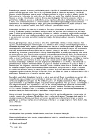 Para alcançar o estado de superconsciência de maneira científica, é necessário passar através dos vários
passos da Raja-Yoga que expus. Depois de pratyahara e dhâtwna, chegamos a dhyana, a meditação.
Quando a mente foi treinada para se conservar fixa em certo ponto externo ou interno, adquire o poder de
fluir em corrente ininterrupta, por assim dizer, em direção a um ponto. Esse estado é chamado dhyana,
Quando se tem tão intensificado o poder de dhyana, a ponto de poder eliminar a percepção exterior e
permanecer meditando apenas na parte interior, e seu significado, tal estado é chamado samadhi. Isto é, se
a mente pode primeiro concentrar-se sobre um objeto, e depois tem capacidade para continuar nessa
concentração por um certo período de tempo, para, pela concentração continuada, tratar apenas da parte
interior da qual o objeto era o efeito, tudo vem a ficar sob o controle dessa mente.
Esse estado meditativo é o mais alto da existência. Enquanto existir desejo, a verdadeira felicidade não
pode vir. 9 apenas o estado contemplativo, testemunhador dos assuntos que nos traz gozo e felicidade
reais. O animal tem a felicidade nos sentidos, o homem no intelecto, e o deus na contemplação espiritual.
Só a alma que atingiu esse estado contemplativo pode ver o mundo realmente belo. Para quem nada deseja
e não se mescla com nada, as multiformes transformações da natureza são um panorama de beleza e
sublimidade.
Quando, por preparação prévia, a mente se torna forte e controlada, e tem o poder da percepção mais
apurada, deve ser empregada na meditação. Essa meditação deve começar com os objetos grosseiros, e
lentamente erguer-se, passo a passo, para os mais sutis, até que se tornem objetos sem objetivos. A mente
deveria primeiro ser empregada na percepção das causas externas da sensação, depois nos movimentos
interiores, e finalmente em suas próprias reações. Quando conseguiu perceber as causas externas da
sensação por si mesma, a mente adquirirá o poder de perceber todas as existências materiais sutis, todos
os corpos e formas sutis. Quando puder conseguir a percepção dos movimentos dentro de nós mesmos, a
mente ganhará o controle de todas as ondas mentais, em si mesma ou nas outras mentes, mesmo antes
delas se terem transformado em energias físicas. E quando conseguir captar a reação mental por si mesma,
o yogue adquirirá o conhecimento de tudo, já que todo o objeto sensível, e todo o pensamento, são o
resultado dessa reação. Então ele terá visto os próprios fundamentos de sua mente, e ela estará sob seu
perfeito controle. Poderes diferentes virão ter ao yogue: se ele ceder às tentações de qualquer deles, o
caminho para seu progresso futuro ficará obstruído. Assim é o mal de correr atrás de prazeres. Mas se ele
for bastante forte para rejeitar mesmo esses poderes miraculosos, atingirá a meta da Yoga, a completa
supressão das ondas no oceano da mente. Então, a glória da Alma, não perturbada pelas distrações da
mente nem pelos movimentos do corpo, brilhará em todo o seu fulgor, e o yogue se verá como sempre foi: a
essência do Conhecimento, o Imortal, o que tudo satura.
Samadhi é propriedade de cada ser humano - e até de cada animal. Desde o mais baixo dos animais até o
mais alto dos anjos, em algum momento terão de alcançar esse estado. E então, somente então, a
verdadeira religião começará para ele. Até então só lutamos em direção desse estado. Não há diferença
agora entre nós e os que não têm religião, porque não temos experiência. Para que serve a concentração, a
não ser para nos trazer essa experiência? Cada um dos passos para alcançar o samadki foi raciocinado,
adequadamente ajustado, cientificamente organizado e, quando fielmente praticado, seguramente nos
conduzirá ao fim desejado. Então, todos os desgostos cessarão, todas as angústias se desvanecerão. As
sementes das ações serão queimadas, e a alma será livre para sempre.
Houve um grande deus-sábio chamado Nârada. Assim como há grandes sábios entre a humanidade, há
grandes yogues entre os deuses. Nârada foi um bom e muito grande yogue. Viajava por toda a parte. Um
dia atravessava uma floresta, quando viu um homens que estivera meditando tanto tempo na mesma
posição que as formigas brancas tinham construído em torno de seu corpo um grande monte de terra. Ele
disse a Nârada:
- Para onde vais?
- Vou para o céu.
- Então pede a Deus que tenha piedade de mim, quando eu alcançar a libertação.
Mais adiante Nârada viu outro homem, que por ali estava saltando, cantando e dançando, e lhe disse, com
voz e gestos alucinados.
- õ Nârada, aonde vais?
- Vou para o céu.
30
 