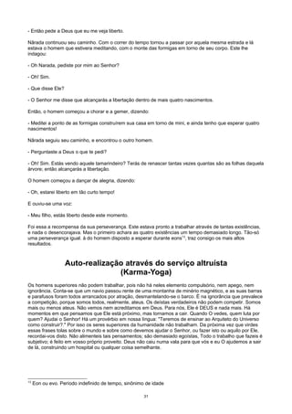 - Então pede a Deus que eu me veja liberto.
Nârada continuou seu caminho. Com o correr do tempo tornou a passar por aquela mesma estrada e lá
estava o homem que estivera meditando, com o monte das formigas em torno de seu corpo. Este lhe
indagou:
- Oh Narada, pediste por mim ao Senhor?
- Oh! Sim.
- Que disse Ele?
- O Senhor me disse que alcançarás a libertação dentro de mais quatro nascimentos.
Então, o homem começou a chorar e a gemer, dizendo:
- Meditei a ponto de as formigas construírem sua casa em torno de mini, e ainda tenho que esperar quatro
nascimentos!
Nârada seguiu seu caminho, e encontrou o outro homem.
- Perguntaste a Deus o que te pedi?
- Oh! Sim. Estás vendo aquele tamarindeiro? Terás de renascer tantas vezes quantas são as folhas daquela
árvore; então alcançarás a libertação.
O homem começou a dançar de alegria, dizendo:
- Oh, estarei liberto em tão curto tempo!
E ouviu-se uma voz:
- Meu filho, estás liberto desde este momento.
Foi essa a recompensa da sua perseverança. Este estava pronto a trabalhar através de tantas existências,
e nada o desencorajava. Mas o primeiro achara as quatro existências um tempo demasiado longo. Tão-só
uma perseverança igual. à do homem disposto a esperar durante eons13
, traz consigo os mais altos
resultados.
Auto-realização através do serviço altruísta
(Karma-Yoga)
Os homens superiores não podem trabalhar, pois não há neles elemento compulsório, nem apego, nem
ignorância. Conta-se que um navio passou rente de uma montanha de minério magnético, e as suas barras
e parafusos foram todos arrancados por atração, desmantelando-se o barco. É na ignorância que prevalece
a competição, porque somos todos, realmente, ateus. Os deístas verdadeiros não podem competir. Somos
mais ou menos ateus. Não vemos nem acreditamos em Deus. Para nós, Ele é DEUS e nada mais. Há
momentos em que pensamos que Ele está próximo, mas tornamos a cair. Quando O vedes, quem luta por
quem? Ajudai o Senhor! Há um provérbio em nossa língua: "Teremos de ensinar ao Arquiteto do Universo
como construir?." Por isso os seres superiores da humanidade não trabalham. Da próxima vez que virdes
essas frases tolas sobre o mundo e sobre como devemos ajudar o Senhor, ou fazer isto ou aquilo por Ele,
recordai-vos disto. Não alimenteis tais pensamentos; são demasiado egoístas, Todo o trabalho que fazeis é
subjetivo; é feito em vosso próprio proveito. Deus não caiu numa vala para que vós e eu O ajudemos a sair
de lá, construindo um hospital ou qualquer coisa semelhante.
13
Eon ou evo. Período indefinido de tempo, sinônimo de idade
31
 
