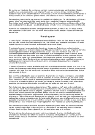 Ele permite que trabalhei s. Ele permite que exerciteis vossos músculos neste grande ginásio, não para
ajudá-Lo, mas para vos ajudardes a vós próprios. Pensais que nem uma formiga morreria se não a
ajudásseis? Essa é uma blasfêmia das mais consumadas! O mundo não necessita absolutamente de vós. O
mundo continua, e sois como uma gota no oceano. Uma folha não se move, o vento não sopra, sem Ele.
Bem-aventurados somos nós, que recebemos o privilégio de trabalhar para Ele, não de ajudá-Lo. Eliminai a
palavra "ajuda" de vossa mente. Não podeis ajudar: isso é blasfêmia. Estais aqui à disposição d'Ele.
Quereis dizer que O ajudais? Vós Lhe rendeis culto. Quando dais um bocado de comida a um cão, rendeis
culto ao cão como Deus. Deus é o cão. Ele é tudo e está em tudo. Temos permissão para render-Lhe culto.
Mantende-vos nessa atitude reverente em relação a todo o universo, e então vi rã o não-apego perfeito.
Este deveria ser o vosso dever. Essa é a atitude adequada de trabalho. Esse é o segredo ensinado pela
Karma-Yoga.
Primeira parte
O karma-yogue é o homem que compreende ser a não-resistência o mais alto ideal. Antes de atingir esse
mais alto ideal, o dever do homem é resistir ao mal. Que trabalhe, luto, atire-se de corpo inteiro. Só então,
quando tiver ganho o poder de resistir, a não-resistência será uma virtude.
A sociedade humana é uma organização disposta em vários graus. Todos temos conhecimento de
moralidade e todos temos conhecimento de dever. Mas, ao mesmo tempo, vemos que em países diferentes
a significação da moralidade diverge grandemente. O que é visto como moral num país, pode ser
considerado perfeitamente imoral em outro. Por exemplo, num país os primos casam-se entre si, e em
outros só o pensar nisso é ato imoral. Num país, os homens casam-se com as suas cunhadas, em outro
isso é visto como imoral. Num país as pessoas casam-se apenas uma vez, em outro casam-se muitas
vezes, e assim por diante. Similarmente, em todos os outros departamentos da moralidade, encontramos
padrões que diferem grandemente. Ainda assim, temos a impressão de que deve haver um padrão
universal de moralidade.
O mesmo acontece com o dever. A idéia de dever varia muito entre as diferentes nações. Num país, se um
homem não fizer certas coisas, outros dirão que ele agiu erradamente, enquanto se ele fizer essas mesmas
coisas em outro país, dirão que ele não agiu corretamente. Ainda assim sabemos que deve haver alguma
idéia universal de dever.
Dois caminhos estão absortos para nós: o caminho do ignorante, que imagina haver apenas uma estrada
para a verdade e que tudo o mais está errado. E o caminho do sensato, admitindo que, de acordo com a
nossa constituição mental ou com os diferentes planos da existência em que estamos, dever e moralidade
podem variar. O importante é saber que existem graduações de dever e moralidade, que o dever de um
estado de vida, dentro de determinadas circunstâncias, não será e não pode ser o de outro.
Para ilustrar isso, alguns grandes mestres ensinaram: "Não resistas ao mal" - pois a não-resistência é a
mais alta idéia moral. Mas todos sabemos que se um certo número, entre nós, tentasse realizar na íntegra
essa máxima, todo o tecido social se romperia. Os perversos tomariam posse de nossas propriedades e de
nossas vidas e fariam de nós o que quisessem. Mesmo praticada por um só dia, essa não-resistência
levaria ao desastre. Ainda assim, intuitivamente, no âmago de nossos corações, sentimos a verdade do
ensinamento: "Não resistas ao mal". Esse parece ser, para nós, o mais alto ideal, mas ensinar essa doutrina
eqüivaleria a condenar uma vasta porção da humanidade. Não apenas isso: seria fazer os homens sentirem
que estão sempre cometendo erros, e incutir-lhes escrúpulos de consciência em todas as suas ações. Seria
enfraquecê-los, e essa constante auto-desaprovação criaria mais vícios do que qualquer outra fraqueza.
Para o homem que começou a odiar-se, a porta da degeneração já está aberta, e o mesmo acontece às
nações. Nosso primeiro dever é não nos odiarmos. Para progredir, precisamos ter fé em nós mesmos,
primeiro, depois em Deus. Quem não tem fé em si próprio jamais pode ter fé em Deus.
Portanto, a única alternativa que nos resta é reconhecermos que o dever e a moralidade variam sob
circunstâncias diferentes. Que o homem, resistindo ao mal, não está fazendo o que é sempre, e em si
mesmo, errado, mas que, em diferentes circunstâncias em quç for colocado, pode tornar-se de seu dever
resistir ao mal.
32
 