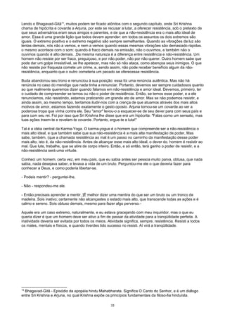 Lendo o Bhagavad-Gitâ14
, muitos podem ter ficado atônitos com o segundo capítulo, onde Sri Krishna
chama de hipócrita e covarde a Arjuna, por este se recusar a lutar, a oferecer resistência, sob o pretexto de
que seus adversários eram seus amigos e parentes, e de que a não-resistência era o mais alto ideal de
amor. Essa é uma grande lição que todos devem aprender: em todos os assuntos os dois extremos são
iguais. O extremo positivo e o extremo negativo são sempre semelhantes. Quando as vibrações da luz são
lentas demais, nós não a vemos, e nem a vemos quando essas mesmas vibrações são demasiado rápidas.
o mesmo acontece com o som: quando é fraco demais na emissão, não o ouvimos, e também não o
ouvimos quando é alto demais. ,Da mesma natureza é a diferença entre resistência e não-resistência. Um
homem não resiste por ser fraco, preguiçoso, e por não poder, não por não querer. Outro homem sabe que
pode dar um golpe irresistível, se lhe apetecer, mas não só não ataca, como abençoa seus inimigos. O que
não resiste por fraqueza comete um crime, e, sendo assim, não pode receber benefício algum da não-
resistência, enquanto que o outro cometeria um pecado se oferecesse resistência.
Buda abandonou seu trono e renunciou à sua posição: essa foi uma renúncia autêntica. Mas não há
renúncia no caso do mendigo que nada tinha a renunciar. Portanto, devemos ser sempre cuidadosos quanto
ao que realmente queremos dizer quando falamos em não-resistência e amor ideal. Devemos, primeiro, ter
o cuidado de compreender se temos ou não o poder de resistência. Então, se temos esse poder, e a ele
renunciamos, não resistindo, estamos praticando um grande ato de amor. Mas se não podemos resistir, e
ainda assim, ao mesmo tempo, tentamos iludir-nos com a crença de que atuamos através dos mais altos
motivos de amor, estamos fazendo exatamente o gesto oposto. Arjuna tornou-se um covarde ao ver a
poderosa tropa que vinha contra ele. Seu "amor" levou-o a esquecer-se de seu dever para com seus país e
para com seu rei. Foi por isso que Sri Krishna lhe disse que era um hipócrita: "Falas como um sensato, mas
tuas ações traem-te e revelam-te covarde. Portanto, ergue-te e luta!"
Tal é a idéia central da Karma-Yoga. O karma-yogue é o homem que compreende ser a não-resistência o
mais alto ideal, e que também sabe que sua não-resistência é a mais alta manifestação de poder, Mas
sabe, também, (que a chamada resistência ao mal é um passo no caminho da manifestação desse poder
mais alto, isto é, da não-resistência. Antes de alcançar esse mais alto ideal, o dever do. homem é resistir ao
mal. Que lute, trabalhe, que se atire de corpo inteiro. Então, e só então, terá ganho o poder de resistir, e a
não-resistência será uma virtude.
Conheci um homem, certa vez, em meu país, que eu sabia antes ser pessoa muito parva, obtusa, que nada
sabia, nada desejava saber, e levava a vida de um bruto. Perguntou-me ele o que deveria fazer para
conhecer a Deus, e como poderia libertar-se.
- Podeis mentir? - perguntei-lhe.
- Não - respondeu-me ele.
- Então precisais aprender a mentir, ]É melhor dizer uma mentira do que ser um bruto ou um tronco de
madeira. Sois inativo; certamente não alcançastes o estado mais alto, que transcende todas as ações e é
calmo e sereno. Sois obtuso demais, mesmo para fazer algo perverso.-
Aquele era um caso extremo, naturalmente, e eu estava gracejando com meu inquiridor, mas o que eu
queria dizer é que um homem deve ser ativo a fim de passar da atividade para a tranqüilidade perfeita. A
inatividade deveria ser evitada por todos os meios. Atividade significa, sempre, resistência. Resisti a todos
os males, mentais e físicos, e quando tiverdes tido sucesso no resisti. Aí virá a tranqüilidade.
14
Bhagavad-Gitâ - Episódio da epopéia hindu Mahabharata. Significa O Canto do Senhor, e é um diálogo
entre Sri Krishna e Arjuna, no qual Krishna expõe os princípios fundamentais da filoso-fia hinduísta.
33
 