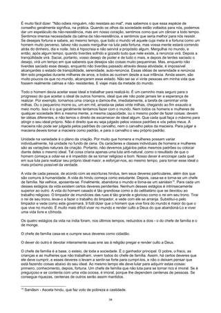É muito fácil dizer: "Não odieis ninguém, não resistais ao mal", mas sabemos o que essa espécie de
conselho geralmente significa, na prática. Quando os olhos da sociedade estão voltados para nós, podemos
dar um espetáculo de não-resistência, mas em nosso coração, sentimos como que um câncer a todo tempo.
Sentimos imensa necessidade da calma da não-resistência, e sentimos que seria melhor para nós resistir.
Se desejais fortuna e sabeis, ao mesmo tempo, que todo o mundo vê aquele cuja meta é a fortuna como um
homem muito perverso, talvez não ouseis mergulhar na luta pela fortuna, mas vossa mente estará correndo
atrás do dinheiro, dia e noite. Isto é hipocrisia e não servirá a propósito algum. Mergulhai no mundo, e
então, após algum tempo, quando tiverdes sofrido e gozado tudo que nele existe, a renúncia virá. Depois a
tranqüilidade virá. Saciai, portanto, vosso desejo de poder e de tudo o mais, e depois de terdes saciado o
desejo, virá um tempo em que sabereis que desejos são coisas muito pequeninas. Mas, enquanto não
tiverdes saciado esse desejo, enquanto não tiverdes passado através dessa atividade, é impossível
alcançardes o estado de tranqüilidade, serenidade, auto-renúncia. Essas idéias de serenidade e renúncia
têm sido pregadas durante milhares de anos, e todos as ouviram desde a sua infância. Ainda assim, são
muito poucos os que no mundo, alcançaram esse estado. Não sei se vi vinte pessoas em minha vida que
fossem realmente calmas e não- resistentes. E viajei mais da metade do mundo.
Todo o homem devia aceitar esse ideal e trabalhar para realizá-lo. É um caminho mais seguro para o
progresso do que aceitar o ideal de outros homens, ideal que ele não pode jamais ter a esperança de
realizar. Por exemplo, tomamos uma criança e damos-lhe, imediatamente, a tarefa de caminhar vinte
milhas. Ou o pequenino morre ou, um em mil, arrasta-se pelas vinte milhas, chegando ao fim exausto e
meio morto. Isso é o que geralmente tentamos fazer com o mundo. Nem todos os homens e mulheres de
qualquer sociedade têm a mesma mente, a mesma capacidade, ou o mesmo poder de fazer coisas: devem
ter idéias diferentes, e não temos o direito de escarnecer de ideal algum. Que cada qual faça o máximo para
atingir o seu ideal próprio. Não é direito que eu seja julgado pelos vossos padrões e vós pelos meus. A
macieira não pode ser julgada pelos padrões do carvalho, nem o carvalho pelos da macieira. Para julgar a
macieira deveis tomar a macieira como padrão, e para o carvalho o seu próprio padrão.
Unidade na variedade é o plano da criação. Por muito que homens e mulheres possam variar
individualmente, há unidade no fundo de cena. Os caracteres e classes individuais de homens e mulheres
são as variações naturais da criação. Portanto, não devemos julgá-los pelos mesmos padrões ou colocar
diante deles o mesmo ideal. Tal coisa criaria apenas uma luta anti-natural, como o resultado de que o
homem começa a odiar-se e é impedido de se tornar religioso e bom. Nosso dever é encorajar cada qual
em sua luta para realizar seu próprio ideal maior, e esforçar-nos, ao mesmo tempo, para tornar esse ideal o
mais próximo possível da verdade.
A vida de cada pessoa, de acordo com as escrituras hindus, tem seus deveres particulares, além dos que
são comuns à humanidade. A vida do hindu começa como estudante. Depois, casa-se e torna-se um chefe
de família. Na velhice, aposenta-se. Finalmente, abandona o mundo e torna-se um saniásin15
. Para cada um
desses estágios da vida existem certos deveres pendentes. Nenhum desses estágios é intrinsecamente
superior ao outro. A vida do homem casado é tão grandiosa como a do celibatário que se devotou ao
trabalho religioso. O limpador de imundícies das ruas é tão grande e glorioso como o rei em seu trono. Tirai
o rei de seu trono, levai-o a fazer o trabalho do limpador, e vede com ele se arranja. Substituí-o pelo
limpador e vede como este governará. 9 fútil dizer que o homem que vive fora do mundo é maior do que o
que vive no mundo. É muito mais difícil viver no mundo e render culto a Deus do que abandoná-Lo e viver
uma vida livre e cômoda.
Os quatro estágios da vida na índia foram, nos últimos tempos, reduzidos a dois - o do chefe de família e o
de monge.
O chefe de família casa-se e cumpre seus deveres como cidadão.
O dever do outro é devotar inteiramente suas ene ias à religião pregar e render culto a Deus.
O chefe de família é a base, o esteio, de toda a sociedade. É o ganhador principal. O pobre, o fraco, as
crianças e as mulheres que não trabalham, vivem todos do chefe de família. Assim, há certos deveres que
ele deve cumprir, e esses deveres o levam a sentir-se forte para cumpri-los, e não o deixam pensar que
está fazendo coisas abaixo do seu ideal. Ao mesmo tempo ele deve lutar para adquirir estas coisas:
primeiro, conhecimento, depois, fortuna. Um chefe de família que não luta para se tornar rico é imoral. Se é
preguiçoso e se contenta com uma vida ociosa, é imoral, porque Ihe dependem centenas de pessoas. Se
consegue riquezas, centenas de outros serão assim mantidos.
15
Saniâsin - Asceta hindu, que faz voto de pobreza e castidade.
34
 