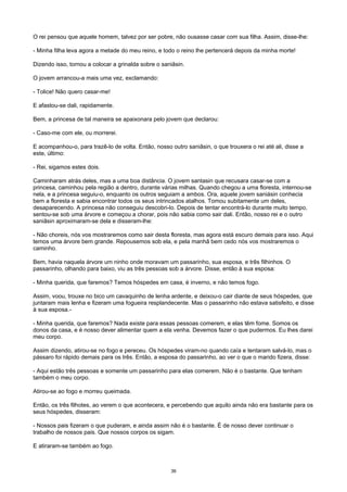 O rei pensou que aquele homem, talvez por ser pobre, não ousasse casar com sua filha. Assim, disse-lhe:
- Minha filha leva agora a metade do meu reino, e todo o reino lhe pertencerá depois da minha morte!
Dizendo isso, tornou a colocar a grinalda sobre o saniâsin.
O jovem arrancou-a mais uma vez, exclamando:
- Tolice! Não quero casar-me!
E afastou-se dali, rapidamente.
Bem, a princesa de tal maneira se apaixonara pelo jovem que declarou:
- Caso-me com ele, ou morrerei.
E acompanhou-o, para trazê-lo de volta. Então, nosso outro saniâsin, o que trouxera o rei até ali, disse a
este, último:
- Rei, sigamos estes dois.
Caminharam atrás deles, mas a uma boa distância. O jovem santasin que recusara casar-se com a
princesa, caminhou pela região a dentro, durante várias milhas. Quando chegou a uma floresta, internou-se
nela, e a princesa seguiu-o, enquanto os outros seguiam a ambos. Ora, aquele jovem saniásin conhecia
bem a floresta e sabia encontrar todos os seus intrincados atalhos. Tomou subitamente um deles,
desaparecendo. A princesa não conseguiu descobri-lo. Depois de tentar encontrá-lo durante muito tempo,
sentou-se sob uma árvore e começou a chorar, pois não sabia como sair dali. Então, nosso rei e o outro
saniâsin aproximaram-se dela e disseram-lhe:
- Não choreis, nós vos mostraremos como sair desta floresta, mas agora está escuro demais para isso. Aqui
temos uma árvore bem grande. Repousemos sob ela, e pela manhã bem cedo nós vos mostraremos o
caminho.
Bem, havia naquela árvore um ninho onde moravam um passarinho, sua esposa, e três filhinhos. O
passarinho, olhando para baixo, viu as três pessoas sob a árvore. Disse, então à sua esposa:
- Minha querida, que faremos? Temos hóspedes em casa, é inverno, e não temos fogo.
Assim, voou, trouxe no bico um cavaquinho de lenha ardente, e deixou-o cair diante de seus hóspedes, que
juntaram mais lenha e fizeram uma fogueira resplandecente. Mas o passarinho não estava satisfeito, e disse
à sua esposa.-
- Minha querida, que faremos? Nada existe para essas pessoas comerem, e elas têm fome. Somos os
donos da casa, e é nosso dever alimentar quem a ela venha. Devemos fazer o que pudermos. Eu lhes darei
meu corpo.
Assim dizendo, atirou-se no fogo e pereceu. Os hóspedes viram-no quando caía e tentaram salvá-lo, mas o
pássaro foi rápido demais para os três. Então, a esposa do passarinho, ao ver o que o marido fizera, disse:
- Aqui estão três pessoas e somente um passarinho para elas comerem. Não é o bastante. Que tenham
também o meu corpo.
Atirou-se ao fogo e morreu queimada.
Então, os três filhotes, ao verem o que acontecera, e percebendo que aquilo ainda não era bastante para os
seus hóspedes, disseram:
- Nossos pais fizeram o que puderam, e ainda assim não é o bastante. É de nosso dever continuar o
trabalho de nossos pais. Que nossos corpos os sigam.
E atiraram-se também ao fogo.
36
 