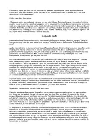 Estupefatas com o que viam, as três pessoas não puderam, naturalmente, comer aqueles pássaros.
Passaram a noite sem alimento, e pela manhã o rei e o saniâsin mostraram o caminho à princesa, que
retornou para junto de seus pais.
Então, o saniâsin disse ao rei:
- Majestade, vistes que cada qual é grande em seu próprio lugar. Se quiserdes viver no mundo, vivei como
aqueles pássaros, pronto a sacrificar-vos pelos outros a qualquer momento. Se quereis renunciar ao mundo,
sede como aquele jovem para o qual a mais bela mulher, e um reino, nada representaram. Se quiserdes ser
um chefe de família, considerai vossa vida como um sacrifício pelo bem-estar de outros, e se escolherdes a
vida de renúncia, nem sequer volteis os olhos para a beleza, o dinheiro, ou o poder. Cada qual é grande em
seu papel, mas o dever de um não é o dever de outro.
Segunda parte
A essência integral deste ensinamento é que deveis trabalhar como senhor, não como escravo. Trabalhar
incessantemente, mas não fazer trabalho de escravo. Trabalhai através da liberdade! Trabalhai através do
amor!
Ajudar materialmente os outros, remover suas dificuldades físicas, é realmente grande, mas o auxílio é tanto
maior quanto maior é a necessidade e maior o alcance desse auxílio. Se as carências de um homem
puderem ser removidas por uma hora, ele está sendo ajudado. Se suas carências puderem ser removidas
por um ano, o auxílio será maior. Mas se suas carências forem removidas para sempre, essa será,
naturalmente, a maior ajuda que lhe pode ser dada.
O conhecimento espiritual é a única coisa que pode destruir para sempre as nossas angústias. Qualquer
outro conhecimento satisfaz nossas necessidades apenas por algum tempo. É somente com o
conhecimento do Espírito que a raiz da causa das necessidades é aniquilada para sempre. Assim, ajudar
espiritualmente um homem é o maior auxílio que lhe possa ser dado. Quem dá ao homem conhecimento
espiritual, é o maior benfeitor da humanidade, e, como tal, sempre vemos que foram os homens mais
poderosos que ajudaram o homem em suas necessidades espirituais, porque a espiritualidade é a
verdadeira base de todas as nossas atividades na vida. Um homem sólida e fortemente espiritual será forte
em todos os outros pontos, se assim quiser. Enquanto não houver força espiritual no homem, nem mesmo
as necessidades físicas poderão ser corretamente satisfeitas.
Seguindo-se ao auxílio espiritual vem o auxílio intelectual. O dom do conhecimento é um dom muito superior
ao de alimento ou roupas é mesmo mais importante do que dar vida a um homem, porque a verdadeira vida
do homem consiste no conhecimento. Ignorância é morte; conhecimento é vida. A vida é de muito pouco
valor se é uma vida em trevas, tateando através da ignorância e da angústia.
Depois vem, naturalmente, o auxílio físico ao homem.
Portanto, considerando a questão de auxílio a outros, deve-mos sempre esforçar-nos por não cometer o
erro de pensar que a ajuda física é a única que pode ser dada. Não só não é a única como é a última,
porque não pode promover satisfação permanente. A angústia que sinto quando tenho fome é acalmada
pelo comer, mas a fome retorna. Minha angústia só pode cessar quando eu estiver satisfeito para além de
qualquer carência. Entfio, a fome não me fará angustiado, não haverá aflição ou desgosto que me
comovam. Portanto, esse auxílio que tende a nos fazer espiritualmente fortes, é o maior. Depois dele vem o
auxilio intelectual, e ainda depois o auxílio físico.
As angústias do mundo não podem ser curadas através apenas do auxílio físico, Enquanto a natureza do
homem não se modificar, essas carências físicas se apresentarão sempre, angústias serão sempre
sentidas, e não haverá quantidade de auxílio físico que as venha curar completamente. A única solução
para esse problema é fazer a humanidade pura. A ignorância é a mãe de todo o mal e de toda a angústia
que vemos. Que os homens tenham luz, que sejam puros, e espiritualmente fortes e instruídos. Só então a
angústia cessará neste mundo, não antes. Podemos converter cada casa do país numa casa de caridade,
podemos encher a terra com hospitais, mas a miséria do homem continuará a existir enquanto o caráter do
homem não se modificar.
37
 