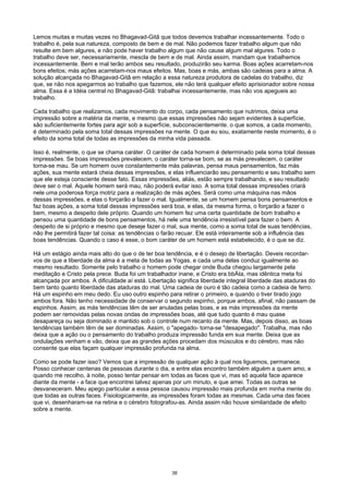 Lemos muitas e muitas vezes no Bhagavad-Gitâ que todos devemos trabalhar incessantemente. Todo o
trabalho é, pela sua natureza, composto de bem e de mal. Não podemos fazer trabalho algum que não
resulte em bem algures, e não pode haver trabalho algum que não cause algum mal algures. Todo o
trabalho deve ser, necessariamente, mescla de bem e de mal. Ainda assim, mandam que trabalhemos
incessantemente. Bem e mal terão ambos seu resultado, produzirão seu karma. Boas ações acarretam-nos
bons efeitos; más ações acarretam-nos maus efeitos. Mas, boas e más, ambas são cadeias para a alma. A
solução alcançada no Bhagavad-Gitâ em relação a essa natureza produtora de cadelas do trabalho, diz
que, se não nos apegarmos ao trabalho que fazemos, ele não terá qualquer efeito aprisionador sobre nossa
alma. Essa é a Idéia central no Bhagavad-Gitâ: trabalhai incessantemente, mas não vos apegueis ao
trabalho.
Cada trabalho que realizamos, cada movimento do corpo, cada pensamento que nutrimos, deixa uma
impressão sobre a matéria da mente, e mesmo que essas impressões não sejam evidentes à superfície,
são suficientemente fortes para agir sob a superfície, subconscientemente. o que somos, a cada momento,
é determinado pela soma total dessas impressões na mente. O que eu sou, exatamente neste momento, é o
efeito da soma total de todas as impressões da minha vida passada.
Isso é, realmente, o que se chama caráter. O caráter de cada homem é determinado pela soma total dessas
impressões. Se boas impressões prevalecem, o caráter torna-se bom, se as más prevalecem, o caráter
torna-se mau. Se um homem ouve constantemente más palavras, pensa maus pensamentos, faz más
ações, sua mente estará cheia dessas impressões, e elas influenciarão seu pensamento e seu trabalho sem
que ele esteja consciente desse fato. Essas impressões, aliás, estão sempre trabalhando, e seu resultado
deve ser o mal. Aquele homem será mau, não poderá evitar isso. A soma total dessas impressões criará
nele uma poderosa força motriz para a realização de más ações. Será como uma máquina nas mãos
dessas impressões, e elas o forçarão a fazer o mal. Igualmente, se um homem pensa bons pensamentos e
faz boas ações, a soma total dessas impressões será boa, e elas, da mesma forma, o forçarão a fazer o
bem, mesmo a despeito dele próprio. Quando um homem fez uma certa quantidade de bom trabalho e
pensou uma quantidade de bons pensamentos, há nele uma tendência irresistível para fazer o bem. A
despeito de si próprio e mesmo que deseje fazer o mal, sua mente, como a soma total de suas tendências,
não lhe permitirá fazer tal coisa: as tendências o farão recuar. Ele está inteiramente sob a influência das
boas tendências. Quando o caso é esse, o bom caráter de um homem está estabelecido, é o que se diz.
Há um estágio ainda mais alto do que o de ter boa tendência, e é o desejo de libertação. Deveis recordar-
vos de que a liberdade da alma é a meta de todas as Yogas, e cada uma delas conduz igualmente ao
mesmo resultado. Somente pelo trabalho o homem pode chegar onde Buda chegou largamente pela
meditação e Cristo pela prece. Buda foi um trabalhador inane, e Cristo era bbÁta, mas idêntica meta foi
alcançada por ambos. A dificuldade aí está. Libertação significa liberdade integral liberdade das ataduras do
bem tanto quanto liberdade das ataduras do mal. Uma cadeia de ouro é tão cadeia como a cadeia de ferro.
Há um espinho em meu dedo. Eu uso outro espinho para retirar o primeiro, e quando o tiver tirado jogo
ambos fora. Não tenho necessidade de conservar o segundo espinho, porque ambos, afinal, não passam de
espinhos. Assim, as más tendências têm de ser anuladas pelas boas, e as más impressões da mente
podem ser removidas pelas novas ondas de impressões boas, até que tudo quanto é mau quase
desapareça ou seja dominado e mantido sob o controle num recanto da mente. Mas, depois disso, as boas
tendências também têm de ser dominadas. Assim, o "apegado- torna-se "desapegado". Trabalha, mas não
deixa que a ação ou o pensamento do trabalho produza impressão funda em sua mente. Deixa que as
ondulações venham e vão, deixa que as grandes ações procedam dos músculos e do cérebro, mas não
consente que elas façam qualquer impressão profunda na alma.
Como se pode fazer isso? Vemos que a impressão de qualquer ação à qual nos liguemos, permanece.
Posso conhecer centenas de pessoas durante o dia, e entre elas encontro também alguém a quem amo, e
quando me recolho, à noite, posso tentar pensar em todas as faces que vi, mas só aquela face aparece
diante da mente - a face que encontrei talvez apenas por um minuto, e que amei. Todas as outras se
desvaneceram. Meu apego particular a essa pessoa causou impressão mais profunda em minha mente do
que todas as outras faces. Fisiologicamente, as impressões foram todas as mesmas. Cada uma das faces
que vi, desenharam-se na retina e o cérebro fotografou-as. Ainda assim não houve similaridade de efeito
sobre a mente.
38
 