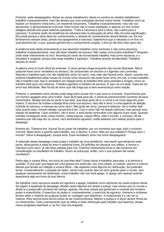 Portanto, sede desapegados. Deixai as coisas trabalharem; deixai os centros do cérebro trabalharem,
trabalhai incessantemente, mas não deixeis que uma ondulação domine vossa mente. Trabalhai como se
fosseis um forasteiro nesta terra, um residente temporário. Trabalhai incessantemente, mas não vos
aprisioneis; o aprisionamento é terrível. Este mundo não é nossa habitação, é apenas um dos muitos
estágios através dos quais estamos passando. "Toda a natureza é para a alma, não a alma para a
natureza." A própria razão da existência da natureza está na educação da alma. Não há outra significação.
Ela existe porque a alma deve ter conhecimento, e através do conhecimento deverá libertar--se. Se nos
lembrarmos sempre disso, jamais nos apegaremos à natureza. Saberemos que a natureza é um livro no
qual devemos ler, e que, quando ganharmos o conhecimento exigido, o livro já não terá valor para nós.
A essência toda deste ensinamento é que deveríeis trabalhar como senhores e não como escravos,
trabalhar incessantemente, mas não fazer trabalho de escravo. Não vedes como todos trabalham? Ninguém
pode estar inteiramente no ócio. Noventa por cento da humanidade trabalha, mas como escravos, e o
resultado é angústia, porque todo esse trabalho é egoístico. Trabalhai através da liberdade! Trabalhai
através do amor!
A palavra amor é muito difícil de entender. O amor jamais chega enquanto não houver liberdade. Não é
possível haver amor verdadeiro no escravo. Se comprardes um escravo e o ligardes com correntes,
fazendo-o trabalhar para vós, ele trabalhará como um servo, mas nele não haverá amor. Assim, quando nós
próprios trabalhamos pelas coisas do mundo como escravos não pode haver amor em nós, e nosso trabalho
não é trabalho real. Isso é verdadeiro em relação tanto ao trabalho feito para parentes e amigos, como ao
trabalho feito para nós mesmos. Trabalho egoístico é trabalho de escravo. E aqui vai um teste: Cada ato de
amor traz felicidade. Não há ato de amor que não traga paz e bem-aventurança como reação.
Portanto, o verdadeiro amor jamais pode reagir para causar dor o que ama ou é amado. Suponhamos que
um homem apegado ame uma mulher. Quer tê-la toda para ele, e sente-se extremamente ciumento de seus
movimentos. Deseja que ela se sente a seu lado, que fique perto de si, e coma e se mova segundo suas
ordens. É escravo da mulher e deseja tê-la como sua escrava. Isso não é amor; é uma espécie de afeição
mórbida do escravo, a insinuar-se como amor. Não pode ser amor, porque é doloroso. Se a mulher fizer
tudo quanto esse. homem deseja, causar-lhe-á dor. Com o amor não há reação dolorosa, mas sempre uma
reação de beatitude. Caso contrário, não é amor, e está sendo confundido com alguma outra coisa. Quando
tiverdes conseguido amar vosso marido, vossa esposa, vossos filhos, todo o mundo, o universo, de tal
maneira que não haja dor ou ciúme, nem sentimento egoístico, então estareis num estado próprio para o
desapego.
Krishna diz: "Observa-me, Arjuna! Se eu parar de trabalhar, por um momento que seja, todo o universo
morrerá. Nada tenho a ganhar pelo trabalho: sou o Senhor, o único. Mas por que trabalho? Porque amo o
mundo". Deus é desapegado, porque ama. Esse verdadeiro amor nos torna desapegados.
A obtenção desse desapego custa quase o trabalho de urna existência, mas assim que atingimos esse
ponto, alcançamos a meta do amor e estamos livres. Os grilhões da natureza nos soltam, e vemos a
natureza como ela é. já não forja cadeias para nós. Ficamos inteiramente livres e não tomamos em
consideração os resultados do trabalho. Quem se preocupa, então, com o que possam ser esses
resultados?
Pedis algo a vossos filhos, em troca do que lhes dais? Vosso dever é trabalhar para eles, e aí termina a
questão. O que quer que façais por uma pessoa em particular, por uma cidade, ou estado, assumi a mesma
atitude que tendes em relação a vossos filhos - não espereis coisa alguma em retribuição. Se puderdes
tomar, invariavelmente, a posição do dador, sendo tudo quanto dais um dom gratuito para o mundo, sem
qualquer pensamento de retribuição, vosso trabalho não vos trará apego. O apego vem apenas quando
esperamos algo em troca do que damos.
Se trabalhar como escravos resulta em egoísmo e apego, trabalhar como senhores da vossa própria mente
dá origem à beatitude do desapego. Muitas vezes falamos em direito e justiça, mas vemos que no mundo o
direito e a justiça são conversa de criança, apenas. Há duas coisas que governam a conduta dos homens:
poder e misericórdia. O exercício do poder é, invariavelmente, o exercício do egoísmo. Homens e mulheres
tentam obter o máximo de qualquer poder ou vantagem que obtenham. A misericórdia é o céu em si
mesma. Para sermos bons temos todos de ser misericordiosos. Mesmo a justiça e o dever devem firmar-se
na misericórdia. Todo o pensamento que se refere a obter retribuição pelo trabalho que fazemos, atrasa
nosso progresso espiritual, e, ao fim, traz-nos angústia.
39
 