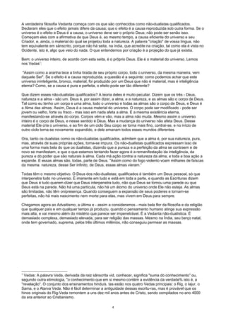 A verdadeira filosofia Vedanta começa com os que são conhecidos como não-dualistas qualificados.
Declaram eles que o efeito jamais difere da causa; que o efeito é a causa reproduzida sob outra forma. Se o
universo é o efeito e Deus é a causa, o universo deve ser o próprio Deus; não pode ser senão isso.
Começam eles com a afirmativa de que Deus é, ao mesmo tempo, a causa eficiente do universo e seu
Criador, e, ainda, o material do qual se projetou toda a natureza. A palavra "criação" de vossa língua, não
tem equivalente em sânscrito, porque não há seita, na índia, que acredite na criação, tal como ela é vista no
Ocidente, isto é, algo que veio do nada. O que entendemos por criação é a projeção do que já existia.
Bem: o universo inteiro, de acordo com esta seita, é o próprio Deus. Ele é o material do universo. Lemos
nos Vedas1
:
"Assim como a aranha tece a linha tirada de seu próprio corpo, todo o universo, da mesma maneira, vem
daquele Ser". Se o efeito é a causa reproduzida, a questão é a seguinte: como podemos achar que este
universo ininteligente, bronco, material, foi produzido por um Deus que não é material, mas é inteligência
eterna? Como, se a causa é pura e perfeita, o efeito pode ser tão diferente?
Que dizem esses não-dualistas qualificados? A teoria deles é muito peculiar. Dizem que os três - Deus,
natureza e a alma - são um. Deus é, por assim dizer, a alma, e a natureza, e as almas são o corpo de Deus.
Tal como eu tenho um corpo e uma alma, todo o universo e todas as almas são o corpo de Deus, e Deus é
a Alma das almas. Assim, Deus é a causa material do universo. O corpo pode ser modificado - pode ser
jovem ou velho, forte ou fraco - mas isso em nada afeta a alma. É a mesma existência eterna,
manifestando-se através do corpo. Corpos vêm e vão, mas a alma não muda. Mesmo assim o universo
inteiro é o corpo de Deus, e nesse sentido é Deus. Mas a mudança do universo não afeta Deus. Desse
material Ele cria o universo, e ao fim de um ciclo Seu corpo se torna mais fino, contrai-se, e no início de
outro ciclo torna-se novamente expandido, e dele emanam todos esses mundos diferentes.
Ora, tanto os dualistas como os não-dualistas qualificados, admitem que a alma é, por sua natureza, pura,
mas, através de suas próprias ações, torna-se impura. Os não-dualistas qualificados expressam isso de
uma forma mais bela do que os dualistas, dizendo que a pureza e a perfeição da alma se contraem e de
novo se manifestam, e que o que estamos tentando fazer agora é a remanifestação da inteligência, da
pureza e do poder que são naturais à alma. Cada má ação contrai a natureza da alma, e toda a boa ação a
expande. E essas almas são, todas, parte de Deus. "Assim como do fogo violento voam milhares de faíscas
da mesma. natureza, desse Ser infinito, de Deus, essas almas vieram."
Todas têm o mesmo objetivo. O Deus dos não-dualistas; qualificados é também um Deus pessoal, só que
interpenetra tudo no universo. É imanente em tudo e está em toda a parte, e quando as Escrituras dizem
que Deus é tudo querem dizer que Deus interpenetra tudo, não que Deus se tornou uma parede ou que
Deus está na parede. Não há uma partícula, não há um átomo do universo onde Ele não esteja. As almas
são limitadas, não têm onipresença. Quando conseguem a expansão de seus poderes e tornam-se
perfeitas, não há mais nascimento nem morte para elas, mas vivem em Deus para sempre.
Chegamos agora ao Advaitismo, a última e - assim a consideramos - mais bela flor da filosofia e da religião
que qualquer país e em qualquer tempo já produziu, quando o pensamento humano atinge sua expressão
mais alta, e vai mesmo além do mistério que parece ser impenetrável. É a Vedanta não-dualística. É
demasiado complexa, demasiado elevada, para ser religião das massas. Mesmo na Índia, seu berço natal,
onde tem governado, suprema, pelos três últimos milênios, não conseguiu permear as massas.
1
Vedas: A palavra Veda, derivada da raiz sânscrita vid, conhecer, significa "suma do conhecimento” ou,
segundo outra etimologia, "o conhecimento que em si mesmo contém a evidência da verdade% isto é, a
"revelação". O conjunto dos ensinamentos hinduís. tas estão nos quatro Vedas principais: o Rig, o Iajur, o
Sama, e o Atarva Veda. Não é fácil determinar a antiguidade dessas escritu-ras, mas é provável que os
hinos originais do Rig-Veda remontem a uns dez mil anos antes de Cristo, sendo compilados no ano 4000
da era anterior ao Cristianismo.
4
 