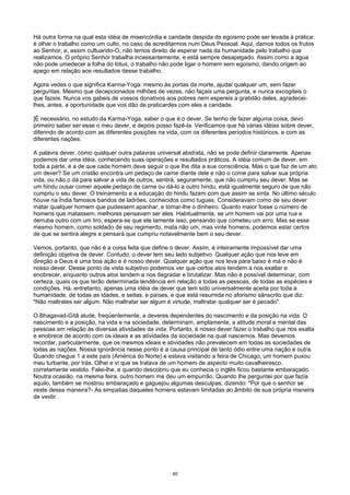 Há outra forma na qual esta idéia de misericórdia e caridade despida de egoismo pode ser levada à prática:
é olhar o trabalho como um culto, no caso de acreditarmos num Deus Pessoal. Aqui, damos todos os frutos
ao Senhor, e, assim cultuando-O, não temos direito de esperar nada da humanidade pelo trabalho que
realizamos. O próprio Senhor trabalha incessantemente, e está sempre desapegado. Assim como a água
não pode umedecer a folha do Iótus, o trabalho não pode ligar o homem sem egoísmo, dando origem ao
apego em relação aos resultados desse trabalho.
Agora vedes o que significa Karma-Yoga: mesmo às portas da morte, ajudai qualquer um, sem fazer
perguntas. Mesmo que decepcionados milhões de vezes, não façais uma pergunta, e nunca excogiteis o
que fazeis. Nunca vos gabeis de vossos donativos aos pobres nem espereis a gratidão deles, agradecei-
lhes, antes, a oportunidade que vos dão de praticardes com eles a caridade.
]É necessário, no estudo da Karma-Yoga, saber o que é o dever. Se tenho de fazer alguma coisa, devo
primeiro saber ser esse o meu dever, e depois posso fazê-la. Verificamos que há várias idéias sobre dever,
diferindo de acordo com as diferentes posições na vida, com os diferentes períodos históricos, e com as
diferentes nações.
A palavra dever, como qualquer outra palavras universal abstrata, não se pode definir claramente. Apenas
podemos dar uma idéia, conhecendo suas operações e resultados práticos. A idéia comum de dever, em
toda a parte, é a de que cada homem deve seguir o que lhe dita a sua consciência. Mas o que faz de um ato
um dever? Se um cristão encontra um pedaço de carne diante dele e não o come para salvar sua própria
vida, ou não o dá para salvar a vida de outros, sentirá, seguramente, que não cumpriu seu dever. Mas se
um hindu ousar comer aquele pedaço de carne ou dá-lo a outro hindu, está igualmente seguro de que não
cumpriu o seu dever. O treinamento e a educação do hindu fazem com que assim se sinta. No último século
houve na Índia famosos bandos de ladrões, conhecidos como tugues. Consideravam como de seu dever
matar qualquer homem que pudessem apanhar, e tomar-lhe o dinheiro. Quanto maior fosse o número de
homens que matassem, melhores pensavam ser eles. Habitualmente, se um homem vai por uma rua e
derruba outro com um tiro, espera-se que ele Iamente isso, pensando que cometeu um erro. Mas se esse
mesmo homem, como soldado de seu regimento, mata não um, mas vinte homens, podemos estar certos
de que se sentirá alegre e pensará que cumpriu notavelmente bem o seu dever.
Vemos, portanto, que não é a coisa feita que define o dever. Assim, é inteiramente impossível dar uma
definição objetiva de dever. Contudo, o dever tem seu lado subjetivo. Qualquer ação que nos leve em
direção a Deus é uma boa ação e é nosso dever. Qualquer ação que nos leva para baixo é má e não é
nosso dever. Desse ponto de vista subjetivo podemos ver que certos atos tendem a nos exaltar e
enobrecer, enquanto outros atos tendem a nos degradar e brutalizar. Mas não é possível determinar, com
certeza, quais os que terão determinada tendência em relação a todas as pessoas, de todas as espécies e
condições. Há, entretanto, apenas uma idéia de dever que tem sido universalmente aceita por toda a
humanidade, de todas as idades, e seitas, e países, e que está resumida no aforismo sânscrito que diz:
"Não maltrates ser algum. Não maltratar ser algum é virtude, maltratar qualquer ser é pecado".
O Bhagavad-Gitâ alude, freqüentemente, a deveres dependentes do nascimento e da posição na vida. O
nascimento e a posição, na vida e na sociedade, determinam, amplamente, a atitude moral e mental das
pessoas em relação às diversas atividades da vida. Portanto, é nosso dever fazer o trabalho que nos exalta
e enobrece de acordo com os ideais e as atividades da sociedade na qual nascemos. Mas devemos
recordar, particularmente, que os mesmos ideais e atividades não prevalecem em todas as sociedades de
todas as nações. Nossa ignorância nesse ponto é a causa principal de tanto ódio entre uma nação e outra.
Quando chegue 1 a este país (América do Norte) e estava visitando a feira de Chicago, um homem puxou
meu turbante, por trás. Olhei e vi que se tratava de um homem de aspecto muito cavalheiresco,
corretamente vestido. Falei-lhe, e quando descobriu que eu conhecia o inglês ficou bastante embaraçado.
Noutra ocasião, na mesma feira, outro homem me deu um empurrão. Quando lhe perguntei por que fazia
aquilo, também se mostrou embaraçado e gaguejou algumas desculpas, dizendo: "Por que o senhor se
veste dessa maneira?- As simpatias daqueles homens estavam limitadas ao âmbito de sua própria maneira
de vestir.
40
 
