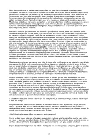 Muita da opressão que as nações mais fracas sofrem por parte das poderosas é causada por esse
preconceito, que esteriliza o sentimento de fraternidade pelos semelhantes. Mesmo aquele homem que me
perguntou por que eu não me vestia como ele, e maltratou-me por causa dos meus trajos, talvez fosse um
homem muito bom, bom pai e bom cidadão. Mas a bondade de sua natureza morria assim que via um
homem em trajos diferentes dos dele. Os estrangeiros são explorados em todos os países, porque não
sabem como se defender. Assim, levam para seus lares impressões falsas quanto aos povos que viram.
Marinheiros, soldados, e mercadores comportam-se em terra estranha de uma forma esquisita, embora nem
sonhassem em fazer tal coisa em seus próprios países. Por isso, talvez, é que os chineses chamam
europeus e americanos de "demônios estrangeiros". Não poderias fazer isso se tivessem conhecido o lado
bom, magnânimo, da vida ocidental.
Portanto, o ponto de que precisamos nos recordar é que devemos, sempre, tentar ver o dever de outros
através de seus próprios olhos e nunca julgar os costumes de outros povos pelos nossos próprios padrões.
Eu não sou o padrão do universo. Tenho que me acomodar ao mundo, e não o mundo a mim. Vemos,
assim, que o ambiente modifica a natureza de nossos deveres, e cumprir o dever que é nosso em qualquer
ocasião em particular, é a melhor coisa que podemos fazer neste mundo. Cumpramos o dever que é nosso
por nascimento, e quando o tivermos feito, cumpramos, então, o dever que é nosso por nossa posição na
vida e na sociedade. Há, entretanto, um grande perigo na natureza humana - o homem nunca se examina.
Pensa que está tão capacitado para ocupar o trono quanto o rei. Mesmo que o estivesse, deveria mostrar,
primeiro, que cumprira os deveres de sua posição e assim deveres maiores lhe caberiam. Quando
começamos a trabalhar decididamente neste mundo, a natureza nos dá golpes à esquerda e à direita, e
depressa nos capacita a encontrarmos nossa própria posição. Não há homem que possa ocupar
satisfatoriamente, por muito tempo, uma posição para a qual não está capacitado. Não adianta resmungar
contra os ajustamentos da natureza. O que faz trabalho inferior nem sempre é homem inferior. Homem
algum pode ser julgado pela mera natureza de seus deveres, mas todos devem ser julgados pela maneira e
espírito com que os cumprem.
Mais tarde descobriremos que mesmo essa idéia de dever sofre modificações, e que o trabalho maior é feito
apenas quando não há motivo egoístico e sugeri-lo. Ainda assim, é o trabalho através do senso do dever
que nos leva a trabalhar sem qualquer idéia de dever. Então, o trabalho transforma-se em culto - ou em algo
ainda mais alto. Então, o trabalho será feito por amor dele próprio. Verificaremos que a filosofia do dever,
seja em forma de ética, ou de amor, é a mesma em cada Yoga - sendo o objetivo a atenuação do ser
inferior, de forma ue o verdadeiro ser superior possa brilhar mais, e diminuir o esvanecimento das energias
em planos inferiores da existência, a fim de que a alma possa manifestar-se nos mais altos.
O dever raramente é doce. Só quando o amor lubrifica as rodas é que ele corre mansamente. De outra
maneira, a fricção é continua. Como poderiam os pais, de outra forma, cumprir seus deveres para com os
filhos, os maridos para com suas mulheres, e vice-versa? Não encontramos casos de fricção todos os dias,
em nossas vidas? O dever só é doce através do amor, e o amor só brilha em liberdade. Ainda assim, é
liberdade, o ser escravo dos sentidos, da cólera, dos ciúmes, e de uma centena de outras coisas
mesquinhas que devem ocorrer todos os dias na existência humana? Em todas essas pequenas rudezas
com que nos deparamos na vida, a expressão mais alta de liberdade é suportar. Mulheres que são escravas
de seus próprios temperamentos irritáveis, ciumentos, costumam culpar seus maridos c afirmar sua própria
"liberdade- - conforme pensam - sem saber que assim provam, apenas, que são escravas. O mesmo se dá
com os maridos que se queixam eternamente de suas esposas.
A única forma de subir é cumprir o dever que nos está próximo, e assim reunir forças, subindo até alcançar
o mais alto estágio.
Um jovem saniâsin meteu-se numa floresta e ali meditava, fazia seu culto, e praticava a Yoga, por muito
tempo. Depois de anos de duro trabalho e prática, estava ele um dia sentado sob uma árvore, quando
algumas folhas secas lhe caíram na cabeça. Olhou para cima e viu um corvo e um grou brigando no topo de
uma árvore, o que o levou a encolerizar-se muito. E disse:
- Quê! Ousais atirar essas folhas mortas sobre a minha cabeça!
Como, ao dizer essas palavras, olhava para as aves com muita ira, uma faísca saltou - que tal era o poder
do yogue - e queimou-as, reduzindo-as a cinzas. O homem ficou muito contente, quase contente demais, ao
verificar o desenvolvimento de seu poder. Podia queimar um corvo e um grou. só com um olhar!
Depois de algum tempo precisou ir à cidade - mendigar o seu pão. Chegando a uma porta, parou ali e disse:
41
 