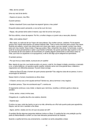 - Mãe, dá-me comida!
Uma voz veio lá de dentro:
- Espera um pouco, meu filho.
O jovem pensou:
- Mulher miserável! Como ousa fazer-me esperar! Ignora o meu poder!
Enquanto estava assim pensando, a voz se fez ouvir de novo:
- Rapaz, não penses tanto sobre ti mesmo; aqui não há corvos nem grous.
Ele ficou atônito, e teve de esperar. Por fim, a mulher chegou e o jovem caiu a seus pés, dizendo:
- Mãe, como sabias disso?
- Meu rapaz, eu nada sei de tua Yoga e de tuas práticas. Sou mulher comum, cotidiana. Fiz-te esperar
porque meu marido está doente e eu estava tratando dele. Toda a minha vida lutei para cumprir meu dever.
Quando era solteira, cumpri meu dever para com meus pais; agora, que sou casada, cumpro meu dever
para com meu marido. Essa é toda a Yoga que pratico. Mas, cumprindo meu dever, fui iluminada, e assim
pude ler os teus pensamentos e saber o que fizeste na floresta. Se queres aprender algo superior a isto, vai
ao mercado de tal e tal cidade e ali encontrarás um vyadba (alguém pertencente a mais baixa casta na
índia, que inclui os caçadores e os açougueiros), e ele te dirá algo que te alegrará de aprenderes.
O saniásin pensou:
- Por que iria eu a essa cidade, à procura de um vyadha!
Mas, depois do que vira, sua mente se abriu um pouco, e ele foi. Ao chegar à cidade, encontrou o mercado
e viu, a certa distância, um grande e gordo vyadha, cortando carne com uma grande faca, e falando e
negociando com diferentes pessoas. O jovem disse consigo:
- Valha-me Deus! ]É este o homem de quem preciso aprender? Se a alguma coisa ele se parece, é com a
encarnação do demônio!
Nesse ínterim o homem, levantando os olhos disse:
- õ Swami, enviou-vos a mim aquela senhora? Sentai-vos, até eu terminar o meu negócio.
O saniâsin pensou: "Que me acontecerá aqui?", e sentou-se.
O negociante continuou o seu mister, e depois que o terminou, recolheu o dinheiro ganho e disse ao
saniâsin:
- Vinde, senhor, vinde à minha casa.
Chegados ali, o vyadha deu-lhe uma cadeira, dizendo:
- Esperai aqui.
E entrou na casa, onde deu banho no pai e na mãe, alimentou-os e fêz tudo quanto pode para agradá-los.
Depois, veio ter com o saniâsin e lhe disse:
- Agora, senhor, viestes ver-me; em que vos posso ser útil?
O saniâsin fêz-lhe algumas perguntas relativas à alma e a Deus. O vyadha lhe fez uma preleção que faz
parte do Maha-Marata e contém um dos mais elevados pensamentos de Vedanta.
Quando o vyadha terminou seu ensinamento, o saniâsin se sentiu estupefato e disse:
42
 
