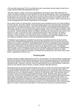 - Por que estais nesse corpo? Com um conhecimento como o que tendes, por que estais no corpo de um
vyadha, fazendo trabalho tão desagradável, tão sujo?
- Meu filho, replicou o vyadha - não há dever desagradável, não há dever impuro. Meu nascimento me
colocou sob estas circunstâncias e neste ambiente. Em minha mocidade aprendi o ofício. Sou desapegado
e tento cumprir bem o meu dever. O meu dever é o de dono de casa, e assim faço tudo quanto posso para
dar felicidade a meu pai e minha mãe. Não conheço vossa Yoga nem me tornei um saniásin, nem saí do
mundo para viver numa floresta. Apesar de tudo, as coisas que de mim ouvistes e .vistes, vieram-me por eu
cumprir desapegadamente o dever correspondente à minha posição.
Há um sábio na Índia, um grande yogue, um dos homens mais maravilhosos que já vi em minha existência.
É homem peculiar, não ensina ninguém. Se lhe perguntardes alguma coisa, não responderá. É demasiado
para ele assumir a posição de instrutor, e não o fará. Se lhe fizerdes uma pergunta e esperardes durante
alguns dias, no curso da conversação ele trará o assunto à tona, e uma luz maravilhosa se projetará no que
vos interessa. Disse-me, uma vez, qual era o segredo do trabalho: "Que o fim e os meios se reuniam, como
uma coisa só". Quando estiverdes fazendo um trabalho, não penseis em nada estranho a ele. Fazei-o como
quem faz um culto, o mais alto dos cultos, e devotai-lhe então toda a vossa vida inteira. Na história, o
vyadka e a mulher cumpriram o seu dever de todo ânimo e coração, e, como resultado, tornaram-se
iluminados, o que nos mostra que o cumprimento correto dos deveres de qualquer dos estágios da vida,
sem apego aos resultados, leva-nos à mais alta realização da perfeição da alma.
O trabalhador que se apega aos resultados é que resmunga a propósito da natureza do dever que lhe
coube. Para o trabalhador desapegado todos os deveres são igualmente bons e se tornam instrumentos
eficientes com os quais o egoísmo e a sensualidade podem ser mortos e a liberdade da alma assegurada.
Todos temos tendência para pensar muitíssimo bem de nós mesmos. Nossos deveres são determinados
pelos nossos merecimentos, em extensão muito maior do que gostaríamos de supor. A competição
desperta inveja, e mata a bondade do coração. Para os resmungão, todos os deveres são desagradáveis,
nada o satisfaz e toda a sua existência está votada ao insucesso. Trabalhemos, fazendo, em nosso
caminho o que quer que seja de nosso dever, e mostrando-nos sempre prontos a por nossas mãos à obra.
Então, e seguramente, veremos a Luz!
Terceira parte
O efeito principal do trabalho realizado pelos outros é o de nos purificar. Por meio de esforço constante para
fazer bem aos demais, estamos tentando esquecer-nos de nós. Esse esquecimento do eu é a grande lição
que devemos aprender na vida. Cada ato de caridade, cada pensamento de solidariedade, cada ação que
represente auxílio,, cada bom movimento, retira de nossos pequenos eus a auto-importância, e leva-nos a
pensar orn nós mesmos como os menores, os últimos. Portanto, todos eles são bons.
Nosso dever para com os demais significa ajudá-los, fazer bem ao mundo. Por que teríamos de fazer bem
ao mundo? Evidentemente para ajudar o mundo. Esse deveria ser em nós o mais alto motivo. Mas, se
considerarmos bem, verificamos que o mundo não pede absolutamente o nosso auxílio. Este mundo não foi
feito para que vós ou eu viéssemos ajudá-lo. Li certa vez um sermão que dizia: "Todo este belo mundo é
muito bom, porque nos dá tempo e oportunidade para ajudar outros". Aparentemente, esse é um belo
sentimento, mas não será uma blasfêmia dizer que o mundo precisa de nossa ajuda? Não podemos negar
que há nele muita angústia. Ajudar outros é, portanto, a melhor coisa que podemos fazer, embora, em
última análise, verifiquemos que ajudar os outros é apenas ajudar a nós próprios. Quando eu era menino,
tinha alguns ratinhos brancos. Conservava--os numa caixinha provida de pequenas rodas, e quando os
ratos tentavam atravessar as rodas, elas giravam e giravam, e os anímaizinhos não saíam do mesmo lugar.
Assim é o mundo e o auxílio que nós lhe damos. O único auxílio vem do exercício moral que fazemos.
43
 