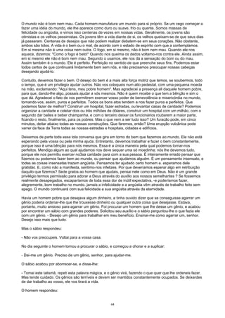 O mundo não é bom nem mau. Cada homem manufatura um mundo para si próprio. Se um cego começar a
fazer uma idéia do mundo, ele lhe aparece como duro ou suave, frio ou quente. Somos massas de
felicidade ou angústia, e vimos isso centenas de vezes em nossas vidas. Geralmente, os jovens são
otimistas e os velhos pessimistas. Os jovens têm a vida diante de si, os velhos queixam-se de que seus dias
já passaram. Centenas de desejos que não podem realizar debatem-se em seus corações. Não obstante,
ambos são tolos. A vida é o bem ou o mal, de acordo com o estado de espírito com que a contemplamos.
Em si mesma não é uma coisa nem outra. O fogo, em si mesmo, não é bom nem mau. Quando ele nos
aquece, dizemos: "Como o fogo é belo!" Quando nos queima os dedos voltamo-nos contra ele. Ainda assim,
em si mesmo ele não é bom nem mau. Segundo o usamos, ele nos dá a sensação do bom ou do mau.
Assim também é o mundo. Ele é perfeito. Perfeição no sentido de que preenche seus fins. Podemos estar
todos certos de que continuará lindamente bem sem nós, e não precisamos preocupar nossas cabeças
desejando ajudá-lo.
Contudo, devemos fazer o bem. O desejo do bem é a mais alta força motriz que temos, se soubermos, todo
o tempo, que é um privilégio ajudar outros. Não vos coloqueis num alto pedestal, com uma pequena moeda
na mão, exclamando: "Aqui tens, meu pobre homem". Mas agradecei a presença ali daquele homem pobre,
para que, dando-lhe algo, possais ajudar a vós mesmos. Não é quem recebe o que tem a bênção e sim o
que dá. Agradecei o fato de vos permitirem exercer vosso poder de benevolência e misericórdia no mundo,
tornando-vos, assim, puros e perfeitos. Todos os bons atos tendem a nos fazer puros e perfeitos. Que
podemos fazer de melhor? Construir um hospital, fazer estradas, ou levantar casas de caridade? Podemos
organizar a caridade e coletar dois ou três milhões de dólares, construir um hospital com um milhão, com o
segundo dar bailes e beber champanha, e com o terceiro deixar os funcionários roubarem a maior parte,
ficando o resto, finalmente, para os pobres. Mas o que vem a ser tudo isso? Um furacão pode, em cinco
minutos, deitar abaixo todas as nossas construções. Que faremos, então? Uma erupção vulcânica pode
varrer da face da Terra todas as nossas estradas e hospitais, cidades e edifícios.
Deixemos de parte toda essa tola conversa que gira em torno do bem que fazemos ao mundo. Ele não está
esperando pela vossa ou pela minha ajuda. Entretanto, devemos trabalhar e fazer o bem constantemente,
porque isso é uma bênção para nós mesmos. Essa é a única maneira pela qual podemos tornar-nos
perfeitos. Mendigo algum ao qual ajudamos nos deve sequer uma só moedinha: nós lhe devemos tudo,
porque ele nos permitiu exercer no3sa caridade para com a sua pessoa. É inteiramente errado pensar que
fizemos ou podemos fazer bem ao mundo, ou pensar que ajudamos alguém. É um pensamento insensato, e
todas as coisas insensatas trazem angústia. Pensamos ter ajudado certo homem e. esperamos dele
gratidão. E, como não a manifesta, sentimo-nos infelizes. Por que deveríamos esperar algo em retribuição
daquilo que fizemos? Sede gratos ao homem que ajudais, pensai nele como em Deus. Não é um grande
privilégio termos permissão para adorar a Deus através do auxílio aos nossos semelhantes ? Se fossemos
realmente desapegados, escaparíamos de toda essa dor de inútil expectativa, -e poderíamos fazer,
alegremente, bom trabalho no mundo. jamais a infelicidade e a angústia vêm através de trabalho feito sem
apego. O mundo continuará com sua felicidade e sua angústia através da eternidade.
Havia um homem pobre que desejava algum dinheiro, e tinha ouvido dizer que se conseguisse agarrar um
gênio poderia ordenar-lhe que lhe trouxesse dinheiro ou qualquer outra coisa que desejasse. Estava,
portanto, muito ansioso para agarrar um gênio. Foi procurar um homem que lhe desse um gênio, e acabou
por encontrar um sábio com grandes poderes. Solicitou seu auxílio e o sábio perguntou-lhe o que fazia ele
com um gênio. - Desejo um gênio para trabalhar em meu benefício. Ensinai-me como agarrar um, senhor.
Desejo isso mais que tudo.
Mas o sábio respondeu:
- Não vos preocupeis. Voltai para a vossa casa.
No dia seguinte o homem tornou a procurar o sábio, e começou a chorar e a suplicar:
- Dai-me um gênio. Preciso de um gênio, senhor, para ajudar-me.
O sábio acabou por aborrecer-se, e disse-lhe:
- Tomai este talismã, repeti esta palavra mágica, e o gênio virá, fazendo o que quer que lhe ordeneis fazer.
Mas tende cuidado. Os gênios são terríveis e devem ser mantidos constantemente ocupados. Se deixardes
de dar trabalho ao vosso, ele vos tirará a vida.
O homem respondeu:
44
 