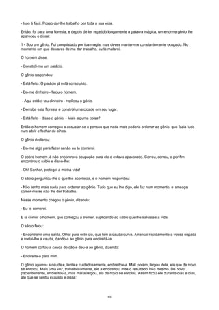 - Isso é fácil. Posso dar-lhe trabalho por toda a sua vida.
Então, foi para uma floresta, e depois de ter repetido longamente a palavra mágica, um enorme gênio lhe
apareceu e disse:
1 - Sou um gênio. Fui conquistado por tua magia, mas deves manter-me constantemente ocupado. No
momento em que deixares de me dar trabalho, eu te matarei.
O homem disse:
- Constrói-me um palácio.
O gênio respondeu:
- Está feito. O palácio já está construído.
- Dá-me dinheiro - falou o homem.
- Aqui está o teu dinheiro - replicou o gênio.
- Derruba esta floresta e constrói uma cidade em seu lugar.
- Está feito - disse o gênio. - Mais alguma coisa?
Então o homem começou a assustar-se e pensou que nada mais poderia ordenar ao gênio, que fazia tudo
num abrir e fechar de olhos.
O gênio declarou:
- Dá-me algo para fazer senão eu te comerei.
O pobre homem já não encontrava ocupação para ele e estava apavorado. Correu, correu, e por fim
encontrou o sábio e disse-lhe:
- Oh! Senhor, protegei a minha vida!
O sábio perguntou-lhe o que lhe acontecia, e o homem respondeu:
- Não tenho mais nada para ordenar ao gênio. Tudo que eu lhe digo, ele faz num momento, e ameaça
comer-me se não lhe der trabalho.
Nesse momento chegou o gênio, dizendo:
- Eu te comerei.
E ia comer o homem, que começou a tremer, suplicando ao sábio que lhe salvasse a vida.
O sábio falou:
- Encontrarei uma saída. Olhai para este cio, que tem a cauda curva. Arrancai rapidamente a vossa espada
e cortai-lhe a cauda, dando-a ao gênio para endireitá-la.
O homem cortou a cauda do cão e deu-a ao gênio, dizendo:
- Endireita-a para mim.
O gênio agarrou a cauda e, lenta e cuidadosamente, endireitou-a. Mal, porém, largou dela, eis que de novo
se enrolou. Mais uma vez, trabalhosamente, ele a endireitou, mas o resultado foi o mesmo. De novo,
pacientemente, endireitou-a, mas mal a largou, ela de novo se enrolou. Assim ficou ele durante dias e dias,
até que se sentiu exausto e disse:
45
 